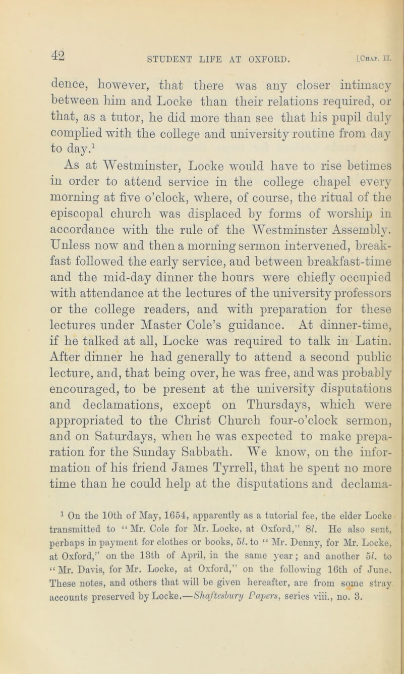 STUDENT LIFE AT OXFORD. [Chap. II. dence, however, that there was any closer intimacy between him and Locke than their relations required, or that, as a tutor, he did more than see that his pupil duly complied with the college and university routine from day to day.1 As at Westminster, Locke would have to rise betimes in order to attend service in the college chapel every morning at five o’clock, where, of course, the ritual of the episcopal church was displaced by forms of worship in accordance with the rule of the Westminster Assembly. Unless now and then a morning sermon intervened, break- fast followed the early service, and between breakfast-time and the mid-day dinner the hours were chiefly occupied with attendance at the lectures of the university professors or the college readers, and with preparation for these lectures under Master Cole’s guidance. At dinner-time, if he talked at all, Locke was required to talk in Latin. After dinner he had generally to attend a second public lecture, and, that being over, he was free, and was probably encouraged, to be present at the university disputations and declamations, except on Thursdays, which were appropriated to the Christ Church four-o’clock sermon, and on Saturdays, when he was expected to make prepa- ration for the Sunday Sabbath. We know, on the infor- mation of his friend James Tyrrell, that he spent no more time than he could help at the disputations and declama- 1 On the 10th of May, 1654, apparently as a tutorial fee, the elder Locke transmitted to “ Mr. Cole for Mr. Locke, at Oxford,” 8L He also sent, perhaps in payment for clothes or books, 51. to “ Mr. Denny, for Mr. Locke, at Oxford/’ on the 13th of April, in the same year; and another 51. to “ Mr. Davis, for Mr. Locke, at Oxford,” on the following 16th of June. These notes, and others that will he given hereafter, are from some stray accounts preserved by Locke.—Shaftesbury Papers, series viii., no. 3.