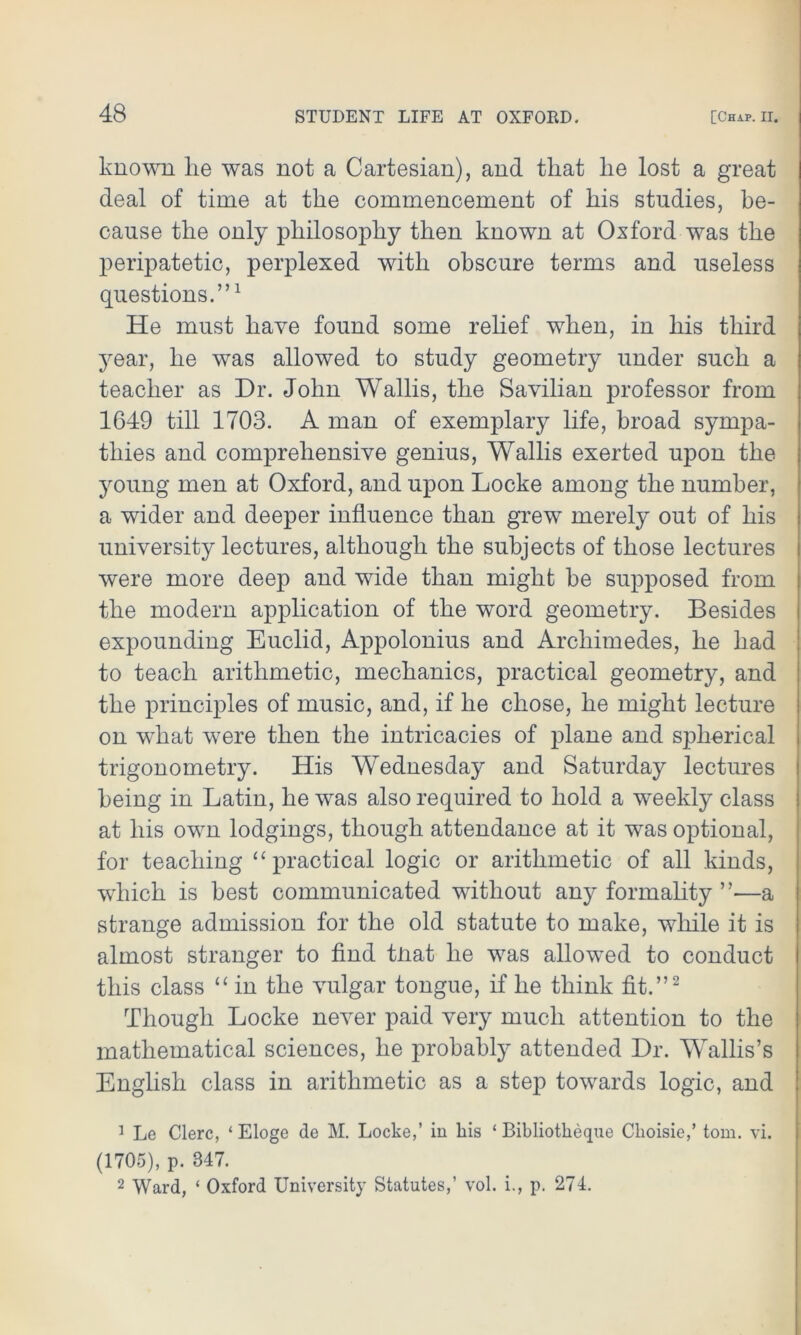 known lie was not a Cartesian), and that he lost a great deal of time at the commencement of his studies, be- cause the only philosophy then known at Oxford was the peripatetic, perplexed with obscure terms and useless questions.”1 He must have found some relief when, in his third year, he was allowed to study geometry under such a teacher as Dr. John Wallis, the Savilian professor from 1649 till 1703. A man of exemplary life, broad sympa- thies and comprehensive genius, Wallis exerted upon the young men at Oxford, and upon Locke among the number, a wider and deeper influence than grew merely out of his university lectures, although the subjects of those lectures were more deep and wide than might be supposed from the modern application of the word geometry. Besides expounding Euclid, Appolonius and Archimedes, he had to teach arithmetic, mechanics, practical geometry, and the principles of music, and, if he chose, he might lecture on what were then the intricacies of plane and spherical trigonometry. His Wednesday and Saturday lectures being in Latin, he was also required to hold a weekly class at his own lodgings, though attendance at it was optional, for teaching “ practical logic or arithmetic of all kinds, which is best communicated without any formality ”■—a strange admission for the old statute to make, while it is almost stranger to find tnat he was allowed to conduct this class “ in the vulgar tongue, if he think fit.”2 Though Locke never paid very much attention to the mathematical sciences, he probably attended Dr. Wallis’s English class in arithmetic as a step towards logic, and 1 Le Clerc, ‘ Eloge de M. Locke,’ in liis ‘ Bibliotkeque Clioisie,’ tom. vi. (1705), p. 347. 2 Ward, ‘ Oxford University Statutes,’ vol. i., p. 274.