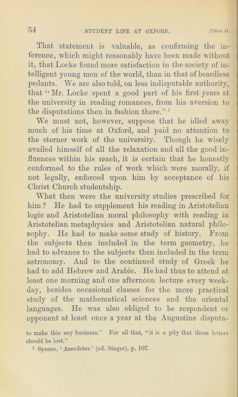 That statement is valuable, as confirming the in- ference, which might reasonably have been made without it, that Locke found more satisfaction in the society of in- telligent young men of the world, than in that of beardless pedants. We are also told, on less indisputable authority, that “ Mr. Locke spent a good part of his first years at the university in reading romances, from his aversion to the disputations then in fashion there.” 1 We must not, however, suppose that he idled away much of his time at Oxford, and paid no attention to the sterner work of the university. Though he wisely availed himself of all the relaxation and all the good in- fluences within his reach, it is certain that he honestly conformed to the rules of work which were morally, if not legally, enforced upon him by acceptance of his Christ Church studentship. What then were the university studies prescribed for him ? He had to supplement his reading in Aristotelian logic and Aristotelian moral philosophy with reading in Aristotelian metaphysics and Aristotelian natural philo- sophy. He had to make some study of history. From the subjects then included in the term geometry, he had to advance to the subjects then included in the term astronomy. And to the continued study of Greek he had to add Hebrew and Arabic. He had thus to attend at least one morning and one afternoon lecture every week- day, besides occasional classes for the more practical study of the mathematical sciences and the oriental languages. He was also obliged to be respondent or opponent at least once a year at the Augustine disputa- to make this any business.” For all that, “it is a pity that those letters should be lost.” 1 Spence, ‘ Anecdotes ’ (ed. Singer), p. 107.