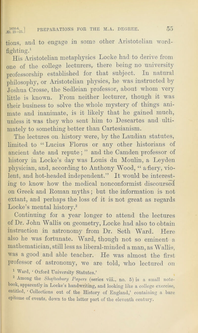 Mi. 23—2o.J tions, and to engage in some other Aristotelian word- fighting.1 His Aristotelian metaphysics Locke had to derive from one of the college lecturers, there being no university professorship established for that subject. In natural philosophy, or Aristotelian physics, he was instructed by Joshua Crosse, the Sedleian professor, about whom very little is known. From neither lecturer, though it was their business to solve the whole mystery of things ani- mate and inanimate, is it likely that he gained much, unless it was they who sent him to Descartes and ulti- mately to something better than Cartesianism. The lectures on history were, by the Laudian statutes, limited to “Lucius Floras or any other historians of ancient date and repute; ” and the Camden professor of history in Locke’s day was Louis du Moulin, a Leyden physician, and, according to Anthony Wood, “ a fiery, vio- lent, and hot-headed independent.” It would be interest- ing to know how the medical nonconformist discoursed on Greek and Roman myths; but the information is not extant, and perhaps the loss of it is not great as regards Locke’s mental history.3 Continuing for a year longer to attend the lectures of Dr. John Wallis on geometry, Locke had also to obtain instruction in astronomy from Dr. Seth Ward. Here also he was fortunate. Ward, though not so eminent a mathematician, still less as liberal-minded a man, as Wallis, was a good and able teacher. He was almost the first professor of astronomy, we are told, who lectured on 1 Ward, ‘ Oxford University Statutes.’ 2 Among the Shajtesbury Papers (series viii., no. 5) is a small note- book, apparently in Locke’s handwriting, and looking like a college exercise, entitled, ‘ Collections out of the History of England,’ containing a bare epitome of events, down to the latter part of the eleventh century.