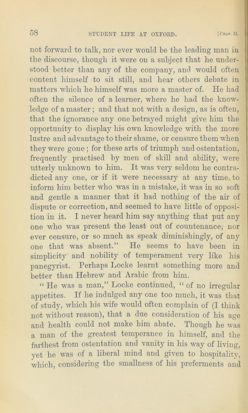 not forward to talk, nor ever would be tlie leading man in the discourse, though it were on a subject that he under- stood better than any of the company, and would often content himself to sit still, and hear others debate in matters which he himself was more a master of. He had often the silence of a learner, where he had the know- ledge of a master; and that not with a design, as is often, that the ignorance any one betrayed might give him the opportunity to display his own knowledge with the more lustre and advantage to their shame, or censure them when they were gone ; for these arts of triumph and ostentation, frequently practised by men of skill and ability, were utterly unknown to him. It was very seldom he contra- dicted any one, or if it were necessary at any time to inform him better who was in a mistake, it was in so soft and gentle a manner that it had nothing of the air of dispute or correction, and seemed to have little of opposi- tion in it. I never heard him say anything that put any one who was present the least out of countenance^ nor ever censure, or so much as speak diminishingly, of any one that wras absent.” He seems to have been in simplicity and nobility of temperament very like his panegyrist. Perhaps Locke learnt something more and better than Hebrew and Arabic from him. “ He wras a man,” Locke continued, “of no irregular appetites. If he indulged any one too much, it was that of study, which his wife would often complain of (I think not without reason), that a due consideration of his age and health could not make him abate. Though he was a man of the greatest temperance in himself, and the farthest from ostentation and vanity in his way of living, yet he was of a liberal mind and given to hospitality, which, considering the smallness of his preferments and