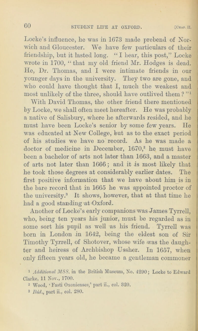 Locke’s influence, lie was in 1673 made prebend of Nor- wich and Gloucester. We have few particulars of their friendship, hut it lasted long. “ I hear, this post,” Locke wrote in 1700, “ that my old friend Mr. Hodges is dead. He, Dr. Thomas, and I were intimate friends in our younger days in the university. They two are gone, and who could have thought that I, much the weakest and most unlikely of the three, should have outlived them ? 5,1 With David Thomas, the other friend there mentioned by Locke, we shall often meet hereafter. He was probably a native of Salisbury, where he afterwards resided, and he must have been Locke’s senior by some few years. He was educated at New College, but as to the exact period of his studies we have no record. As he was made a doctor of medicine in December, 1670,1 2 he must have been a bachelor of arts not later than 1663, and a master of arts not later than 1666 ; and it .is most likely that he took those degrees at considerably earlier dates. The first positive information that we have about him is in the hare record that in 1665 he was appointed proctor of the university.3 It shows, however, that at that time he had a good standing at'Oxford. Another of Locke’s early companions was James Tyrrell, who, being ten years his junior, must be regarded as in some sort his pupil as well as his friend. Tyrrell was born in London in 1642, being the eldest son of Sir Timothy Tyrrell, of Shotover, whose wife was the daugh- ter and heiress of Archbishop Ussher. In 1657, when only fifteen years old, he became a gentleman commoner 1 Additional MSS. in the British Museum, No. 4290; Locke to Edward Clarke, 11 Nov., 1700. 2 Wood, ‘ Fasti Oxonienses,’ part ii., col. 320. 3 Ibid., part ii., col. 280.