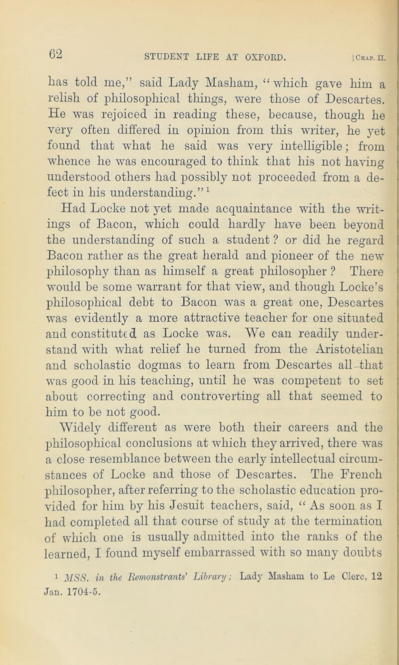 lias told me,” said Lady Masliam, “ which gave liim a relisli of philosophical things, were those of Descartes. He was rejoiced in reading these, because, though he very often differed in opinion from this writer, he yet found that what he said was very intelligible; from whence he was encouraged to think that his not having understood others had possibly not proceeded from a de- fect in his understanding.”1 Had Locke not yet made acquaintance with the writ- ings of Bacon, which could hardly have been beyond the understanding of such a student ? or did he regard Bacon rather as the great herald and pioneer of the new philosophy than as himself a great philosopher ? There would be some warrant for that view, and though Locke’s philosojihical debt to Bacon was a great one, Descartes was evidently a more attractive teacher for one situated and constituted as Locke was. We can readily under- stand with what relief he turned from the Aristotelian and scholastic dogmas to learn from Descartes all-that was good in his teaching, until he was competent to set about correcting and controverting all that seemed to him to be not good. Widely different as were both their careers and the philosophical conclusions at which they arrived, there was a close resemblance between the early intellectual circum- stances of Locke and those of Descartes. The French philosopher, after referring to the scholastic education pro- vided for him by his Jesuit teachers, said, “ As soon as I had completed all that course of study at the termination of which one is usually admitted into the ranks of the learned, I found myself embarrassed with so many doubts 1 MSS. in the Remonstrants' Library; Lady Masliam to Le Clerc, 12 Jan. 1704-5.