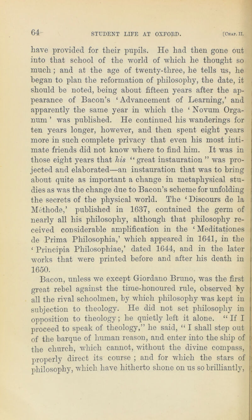 64- have provided for their pupils. He had then gone out into that school of the world of which he thought so much; and at the age of twenty-three, he tells us, he began to plan the reformation of philosophy, the date, it should be noted, being about fifteen years after the ap- pearance of Bacon’s ‘ Advancement of Learning,’ and apparently the same year in which the £ Novum Orga- num ’ was published. He continued his wanderings for ten years longer, however, and then spent eight years more in such complete privacy that even his most inti- mate friends did not know where to find him. It was in those eight years that ids “ great instauration ” was pro- jected and elaborated—an instauration that was to bring about quite as important a change in metaphysical stu- dies as was the change due to Bacon’s scheme for unfolding the secrets of the physical world. The ‘ Biscours de la Methode,’ published in 1637, contained the germ of nearly all his philosophy, although that philosophy re- ceived considerable amplification in the ‘ Meditationes de Prima Philosophia,’ which appeared in 1641, in the ‘ Principia Philosophiae,’ dated 1644, and in the later works that were printed before and after his death in 1650. Bacon, unless we except Giordano Bruno, was the first great rebel against the time-honoured rule, observed by all the rival schoolmen, by which philosophy was kept in subjection to theology. He did not set philosophy in opposition to theology; he quietly left it alone. “ If I proceed to speak of theology,” he said, “ I shall step out of the barque of human reason, and enter into the ship of the church, which cannot, without the divine compass, properly direct its course ; and for which the stars of philosophy, which have hitherto shone on us so brilliantly,