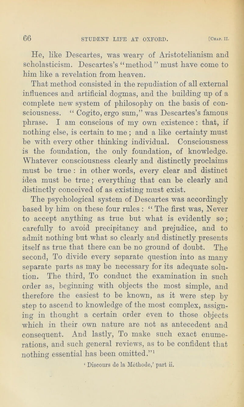 He, like Descartes, was weary of Aristotelianism and scholasticism. Descartes’s “ method ” must have come to him like a revelation from heaven. That method consisted in the repudiation of all external influences and artificial dogmas, and the building up of a complete new system of philosophy on the basis of con- sciousness. “ Cogito, ergo sum,” was Descartes’s famous phrase. I am conscious of my own existence : that, if nothing else, is certain to me ; and a like certainty must be with every other thinking individual. Consciousness is the foundation, the only foundation, of knowledge. Whatever consciousness clearly and distinctly proclaims must be true : in other words, every clear and distinct idea must be true; everything that can be clearly and distinctly conceived of as existing must exist. The psychological system of Descartes wras accordingly based by him on these four rules : “ The first was, Never to accept anything as true but what is evidently sa; carefully to avoid precipitancy and prejudice, and to admit nothing but what so clearly and distinctly presents itself as true that there can be no ground of doubt. The second, To divide every separate question into as many separate parts as may be necessary for its adequate solu- tion. The third, To conduct the examination in such order as, beginning with objects the most simple, and therefore the easiest to be known, as it were step by step to ascend to knowledge of the most complex, assign- ing in thought a certain order even to those objects which in their own nature are not as antecedent and consequent. And lastly, To make such exact enume- rations, and such general reviews, as to be confident that nothing essential has been omitted.”1