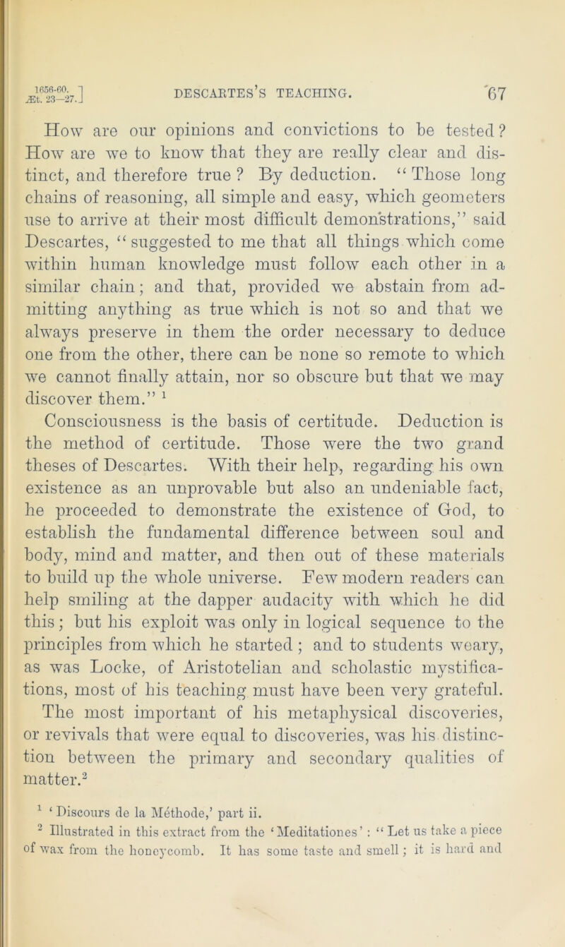 EA. 23-27. J DESCABTES’S TEACHING. '67 How are our opinions and convictions to be tested ? How are wTe to know that they are really clear and dis- tinct, and therefore true ? By deduction. “ Those long chains of reasoning, all simple and easy, which geometers use to arrive at their most difficult demonstrations,” said Descartes, “ suggested to me that all things which come within human knowledge must follow each other in a similar chain; and that, provided we abstain from ad- mitting anything as true which is not so and that we always preserve in them the order necessary to deduce one from the other, there can be none so remote to which we cannot finally attain, nor so obscure but that we may discover them.” 1 Consciousness is the basis of certitude. Deduction is the method of certitude. Those wrere the two grand theses of Descartes. With their help, regarding his own existence as an improvable but also an undeniable fact, he proceeded to demonstrate the existence of God, to establish the fundamental difference between soul and body, mind and matter, and then out of these materials to build up the whole universe. Few modern readers can help smiling at the dapper audacity with which he did this; but his exploit was only in logical sequence to the principles from which he started ; and to students weary, as was Locke, of Aristotelian and scholastic mystifica- tions, most of his teaching must have been very grateful. The most important of his metaphysical discoveries, or revivals that were equal to discoveries, was his distinc- tion between the primary and secondary qualities of matter.2 1 ‘ Discours de la Methode,’ part ii. 2 Illustrated in this extract from the £ Meditationes’ : “ Let us take a piece of wax from the honeycomb. It has some taste and smell; it is hard and