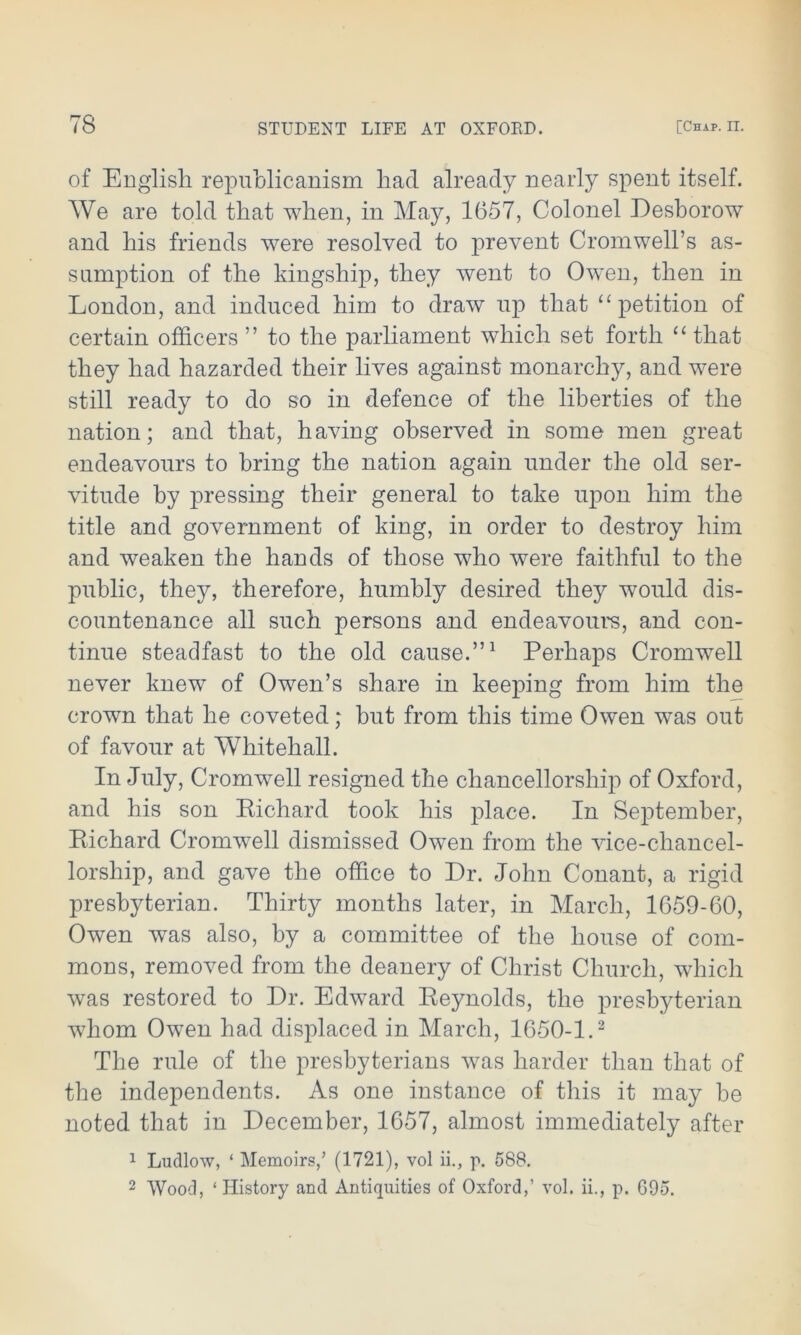 of English republicanism had already nearly spent itself. We are told that when, in May, 1657, Colonel Desborow and his friends were resolved to prevent Cromwell’s as- sumption of the kingship, they went to Owen, then in London, and induced him to draw up that “petition of certain officers ” to the parliament which set forth “ that they had hazarded their lives against monarchy, and were still ready to do so in defence of the liberties of the nation; and that, having observed in some men great endeavours to bring the nation again under the old ser- vitude by pressing their general to take upon him the title and government of king, in order to destroy him and weaken the hands of those who were faithful to the public, they, therefore, humbly desired they would dis- countenance all such persons and endeavours, and con- tinue steadfast to the old cause.”1 Perhaps Cromwell never knew of Owen’s share in keeping from him the crown that he coveted; but from this time Owen was out of favour at Whitehall. In July, Cromwell resigned the chancellorship of Oxford, and his son Richard took his place. In September, Richard Cromwell dismissed Owen from the vice-chancel- lorship, and gave the office to Dr. John Conant, a rigid presbyterian. Thirty months later, in March, 1659-60, Owen was also, by a committee of the house of com- mons, removed from the deanery of Christ Church, which was restored to Dr. Edward Reynolds, the presbyterian wThom Owen had displaced in March, 1650-1.2 The rule of the presbyterians was harder than that of the independents. As one instance of this it may be noted that in December, 1657, almost immediately after 1 Ludlow, 4 Memoirs,’ (1721), vol ii., p. 588. 2 Wood, ‘ History and Antiquities of Oxford,’ vol. ii., p. G95.