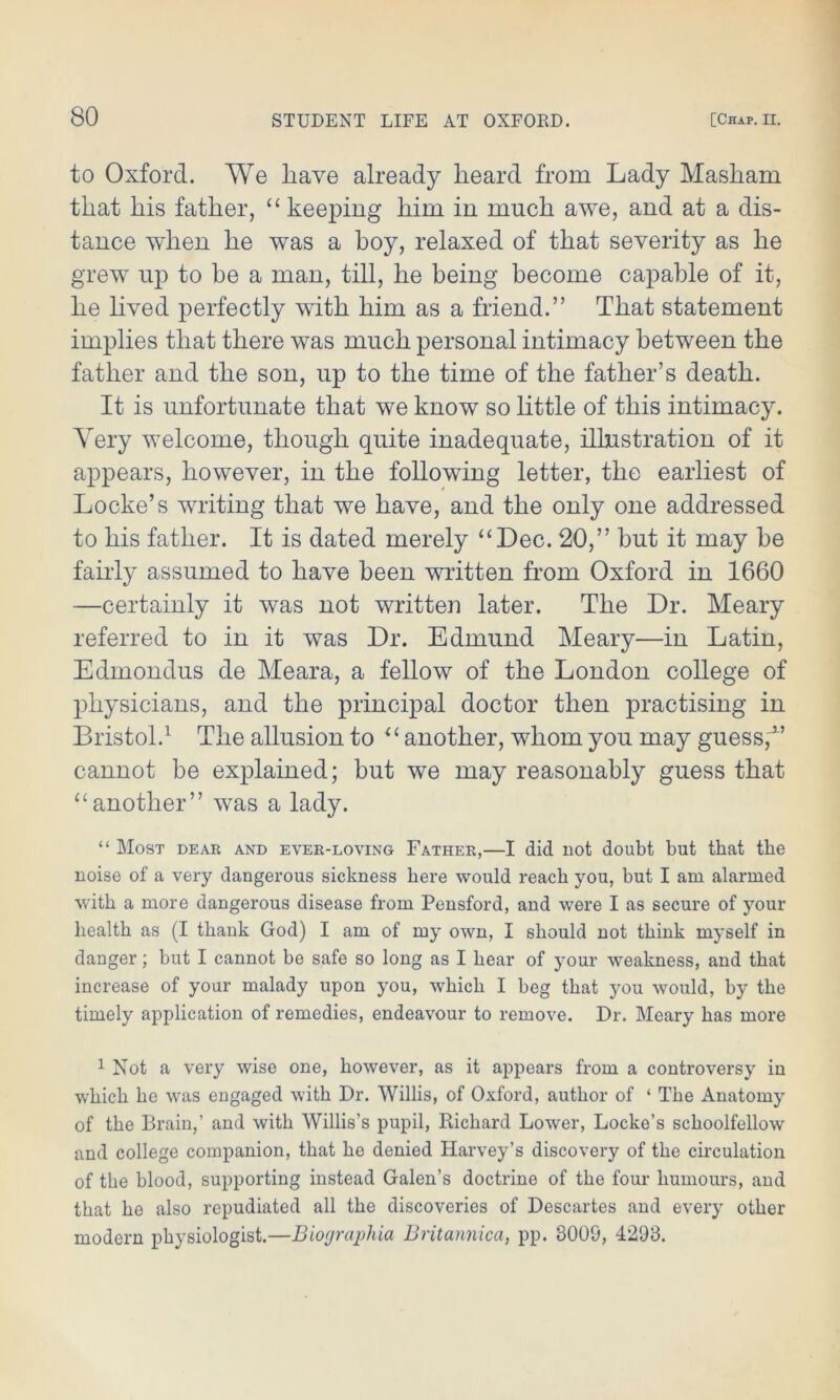 to Oxford. We liave already heard from Lady Masham that his father, “ keeping him in much awe, and at a dis- tance when he was a hoy, relaxed of that severity as he grew up to he a man, till, he being become capable of it, he lived perfectly with him as a friend.” That statement implies that there was much personal intimacy between the father and the son, up to the time of the father’s death. It is unfortunate that we know so little of this intimacy. Very welcome, though quite inadequate, illustration of it appears, however, in the following letter, the earliest of Locke’s writing that we have, and the only one addressed to his father. It is dated merely “Dec. 20,” hut it may he fairly assumed to have been written from Oxford in 1660 —certainly it was not written later. The Dr. Meary referred to in it was Dr. Edmund Meary—in Latin, Edmondus de Meara, a fellow of the London college of physicians, and the principal doctor then practising in Bristol.1 The allusion to “ another, whom you may guess,J’ cannot be explained; but we may reasonably guess that “another” was a lady. “ Most dear and ever-loving Father,—I did not doubt but that the noise of a very dangerous sickness here would reach you, but I am alarmed with a more dangerous disease from Pensford, and were I as secure of your health as (I thank God) I am of my own, I should not think myself in danger; but I cannot be safe so long as I hear of your weakness, and that increase of your malady upon you, which I beg that you would, by the timely application of remedies, endeavour to remove. Dr. Meary has more 1 Not a very wise one, however, as it appears from a controversy in which he was engaged with Dr. Willis, of Oxford, author of ‘ The Anatomy of the Brain,’ and with Willis’s pupil, Richard Lower, Locke’s schoolfellow and college companion, that he denied Harvey’s discovery of the circulation of the blood, supporting instead Galen’s doctrine of the four humours, and that he also repudiated all the discoveries of Descartes and every other modern physiologist.—Biographia Britannica, pp. 8009, 4298.