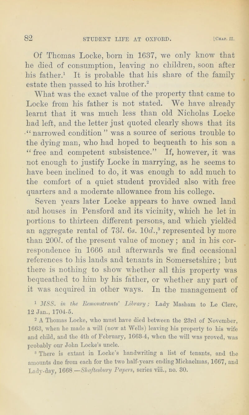 Of Thomas Locke, born in 1637, we only know that be died of consumption, leaving no children, soon after bis father.1 It is probable that bis share of the family estate then passed to bis brother.2 What was the exact value of the property that came to Locke from bis father is not stated. We have already learnt that it was much less than old Nicholas Locke bad left, and the letter just quoted clearly shows that its •“narrowed condition” was a source of serious trouble to the dying man, who bad hoped to bequeath to bis son a “free and competent subsistence.” If, however, it was not enough to justify Locke in marrying, as be seems to have been inclined to do, it was enough to add much to the comfort of a quiet student provided also with free quarters and a moderate allowance from his college. Seven years later Locke appears to have owned land and houses in Pensford and its vicinity, which he let in portions to thirteen different persons, and which yielded an aggregate rental of 731. 6s. 10<7.,3 represented by more than 200h of the present value of money; and in his cor- respondence in 1666 and afterwards we find occasiona] references to his lands and tenants in Somersetshire; but there is nothing to show whether all this property was bequeathed to him by his father, or whether any part of it was acquired in other ways. In the management of 1 j\[SS. in the Remonstrants' Library; Lady Masliam to Le Clerc, 12 Jan., 1704-5. 2 A Thomas Locke, who must have died between the 23rd of November, 16G3, when he made a will (now at Wells) leaving his property to his wife and child, and the 4th of February, 1GG3-4, when the will w^as proved, wras probably our John Locke’s uncle. 3 There is extant in Locke’s handwriting a list of tenants, and the amounts due from each for the two half-years ending Michaelmas, 1GG7, and Lady-day, 1G68—Shaftesbury Papers, series viii., no. 30.