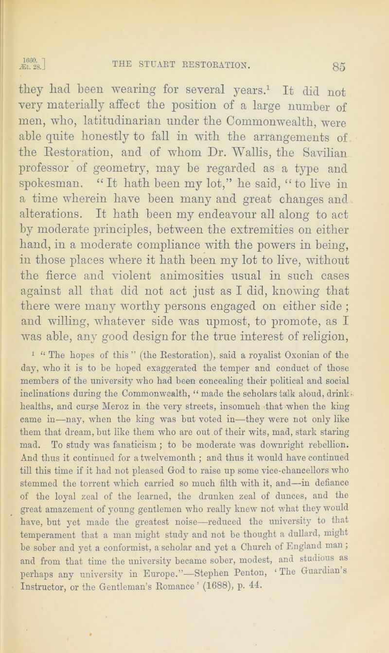 1660. 1 JEt. 28. J THE STUART RESTORATION. 85 they had been wearing for several years.1 It did not very materially affect the position of a large number of men, who, latitndinarian under the Commonwealth, were able quite honestly to fall in with the arrangements of the Restoration, and of whom Dr. Wallis, the Savilian professor of geometry, may be regarded as a type and spokesman. “ It hath been my lot,” he said, “ to live in a time wherein have been many and great changes and alterations. It hath been my endeavour all along to act by moderate principles, between the extremities on either hand, in a moderate compliance with the powers in being, in those places where it hath been my lot to live, without the fierce and violent animosities usual in such cases against all that did not act just as I did, knowing that there were many worthy persons engaged on either side ; and willing, whatever side was upmost, to promote, as I was able, any good design for the true interest of religion, 1 “ The hopes of this ” (the Restoration), said a royalist Oxonian of the day, who it is to be hoped exaggerated the temper and conduct of those members of the university who had been concealing their political and social inclinations during the Commonwealth, “ made the scholars talk aloud, drink- healths, and cur^e Meroz in the very streets, insomuch that when the king came in—nay, when the king was but voted in—they were not only like them that dream, but like them who are out of their wits, mad, stark staring mad. To study was fanaticism ; to be moderate was downright rebellion. And thus it continued for a twelvemonth ; and thus it would have continued till this time if it had not pleased God to raise up some vice-chancellors who stemmed the torrent which carried so much filth with it, and—in defiance of the loyal zeal of the learned, the drunken zeal of dunces, and the great amazement of young gentlemen who really knew not what they would have, but yet made the greatest noise—reduced the university to that temperament that a man might study and not be thought a dullard, might be sober and yet a conformist, a scholar and yet a Church of England man ; and from that time the university became sober, modest, and studious as perhaps any university in Europe.”—Stephen Penton, ‘ The Guaidian s Instructor, or the Gentleman’s Romance ’ (1688), p. 44.