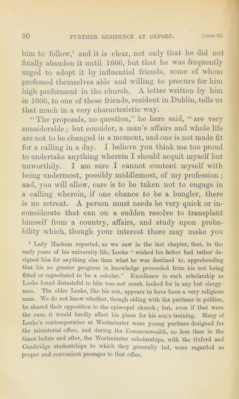 him to follow,1 and it is clear, not only that he did not finally abandon it until 1G6G, but that lie was frequently urged to adopt it by influential friends, some of whom professed themselves able and willing to procure for him high preferment in the church. A letter written by him in 1GG6, to one of these friends, resident in Dublin, tells us that much in a very characteristic way. “ The proposals, no question,” he here said, “ are very considerable; but consider, a man’s affairs and whole life are not to be changed in a moment, and one is not made fit for a calling in a day. I believe you think me too proud to undertake anything wherein I should acquit myself but unworthily. I am sure I cannot -content myself with being undermost, possibly middlemost, of my profession ; and, you will allow, care is to be taken not to engage in a calling wherein, if one chance to be a bungler, there is no retreat. A person must needs be very quick or in- considerate that can on a sudden resolve to transplant himself from a country, affairs, and study upon proba- bility which, though your interest there xoay make you 1 Lady Masham reported, as we saw in the last chapter, that, in the early years of his university life, Locke “ wished his father had rather de- signed him for anything else than what he was destined to, apprehending that his no greater .progress in knowledgo proceeded from his not being fitted or capacitated to be a scholar.” Excellence in such scholarship as Locke found distasteful to him was not much looked for in any but clergy- men. The elder Locke, like his son, appears to have been a very religious man. We do not know whether, though siding with the puritans in politics, he shared their opposition to the episcopal church; but, even if that were the case, it would hardly aflect his plans for his son’s training. Many of Locke’s contemporaries at Westminster were young puritans designed for the ministerial office, and during the Commonwealth, no .less than in the times before and after, the Westminster scholarships, with the Oxford and Cambridge studentships to which they generally led, were regarded as proper and convenient passages to that office.