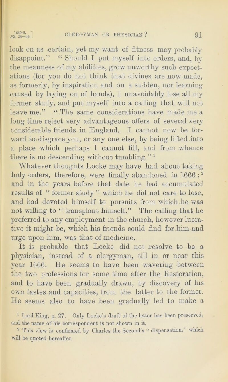 JEt. 28—34.J CLERGYMAN OR PHYSICIAN ? 91 look on as certain, yet my want of fitness may probably disappoint.” “ Should I put myself into orders, and, by the meanness of my abilities, grow unworthy such expect- ations (for you do not think that divines are now made, as formerly, by inspiration and on a sudden, nor learning- caused by laying on of hands), I unavoidably lose all my former study, and put myself into a calling that will not leave me.” “.The same considerations have made me a long time reject very advantageous offers of several very considerable friends in England. I cannot now be for- ward to disgrace you, or any one else, by being lifted into a place which perhaps I cannot fill, and from whence there is no descending without tumbling.” 1 Whatever thoughts Locke may have had about taking holy orders, therefore, were finally abandoned in 1666 ;2 and in the years before that date he had accumulated results of “ former study ” which he did not care to lose, and had devoted himself to pursuits from which he was not willing to “ transplant himself.” The calling that he preferred.to any employment in the church, however lucra- tive it might be, which his friends could find for him and urge upon Tim, was that of medicine. It is probable that Locke did not nesolve to be a physician, instead of a clergyman, till in or near this year 1666. He seems to have been wavering between the two professions for some time after the Restoration, and to have been gradually drawn, by discovery of his own tastes and capacities, from the latter to the former. He seems also to have been gradually led to make a 1 Lord King, p. 27. Only Locke’s draft of the letter has been preserved, and the name of his correspondent is not shown in it. 2 This view is confirmed by Charles the Second’s “ dispensation, which will be quoted hereafter.