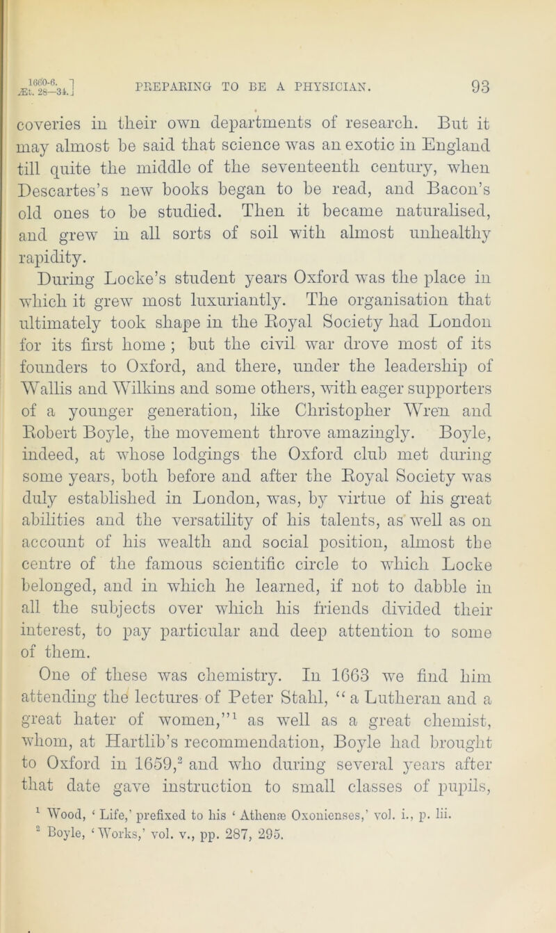 16G0-6. 1 Mt. 28—31. j PREPARING TO BE A PHYSICIAN. 93 coveries in their own departments of research. But it may almost be said that science was an exotic in England till quite the middle of the seventeenth century, when Descartes’s new hooks began to be read, and Bacon’s old ones to be studied. Then it became naturalised, and grew in all sorts of soil with almost unhealthy rapidity. During Locke’s student years Oxford was the place in which it grew most luxuriantly. The organisation that ultimately took shape in the Boyal Society had London for its first home ; but the civil war drove most of its founders to Oxford, and there, under the leadership of Wallis and Wilkins and some others, with eager supporters of a younger generation, like Christopher Wren, and Robert Boyle, the movement throve amazingly. Boyle, indeed, at whose lodgings the Oxford club met during some years, both before and after the Boyal Society was duly established in London, was, by virtue of his great abilities and the versatility of his talents, as well as on account of his wealth and social position, almost the centre of the famous scientific circle to which Locke belonged, and in which he learned, if not to dabble in all the subjects over which his friends divided their interest, to pay particular and deep attention to some of them. One of these was chemistry. In 1663 we find him attending the lectures of Peter Stahl, “ a Lutheran and a great hater of women,”1 as well as a great chemist, whom, at Hartlib’s recommendation, Boyle had brought to Oxford in 1659,2 and who during several years after that date gave instruction to small classes of pupils, 1 Wood, ‘ Life,’ prefixed to liis ‘ Athene Oxonienses,’ vol. i., p. lii.