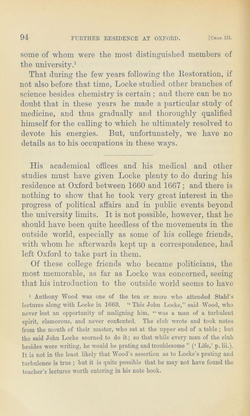 some of whom were the most distinguished members of the university.1 That during the few years following the Restoration, if not also before that time, Locke studied other branches of science besides chemistry is certain ; and there can be no doubt that in these years he made a particular study of medicine, and thus gradually and thoroughly qualified himself for the calling to which he ultimately resolved to devote his energies. But, unfortunately, we have no details as to his occupations in these ways. His academical offices and his medical and other studies must have given Locke plenty to do during his residence at Oxford between 1660 and 1667; and there is nothing to show that he took very great interest in the progress of political affairs and in public events beyond the university limits. It is not possible, however, that he should have been quite heedless of the movements in the outside world, esjoecially as some of his college friends, with whom he afterwards kept up a correspondence, had left Oxford to take part in them. Of these college friends who became politicians, the most memorable, as far as Locke was concerned, seeing that his introduction to the outside world seems to have 1 Anthony Wood was one of the ten or more who attended Stahl’s lectures along with Locke in 1GG3. “ This John Locke,’’ said Wood, who never lost an opportunity of maligning him, “ was a man of a turbulent spirit, clamorous, and never contented. The club wrote and took notes from the mouth of their master, who sat at the upper end of a table ; but the said John Locke scorned to do it; so that while every man of the club besides were writing, he would be prating and troublesome ” (‘ Life,’ p. lii.). It is not in the least likely that Wood’s assertion as to Locke’s prating and turbulence is true ; but it is quite possible that he may not have found the teacher’s lectures worth entering in his note book.