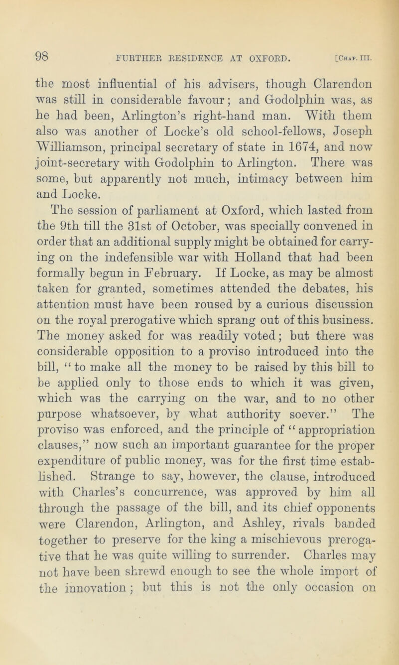 tlie most influential of his advisers, though Clarendon was still in considerable favour; and Godolphin was, as he had been, Arlington’s right-hand man. With them also was another of Locke’s old school-fellows, Joseph Williamson, principal secretary of state in 1674, and now joint-secretary with Godolphin to Arlington. There was some, hut apparently not much, intimacy between him and Locke. The session of parliament at Oxford, which lasted from the 9th till the 31st of October, was specially convened in order that an additional supply might be obtained for carry- ing on the indefensible wTar with Holland that had been formally begun in February. If Locke, as may be almost taken for granted, sometimes attended the debates, his attention must have been roused bv a curious discussion on the royal prerogative which sprang out of this business. The money asked for was readily voted; but there was considerable opposition to a proviso introduced into the bill, “to make all the money to be raised by this bill to be applied only to those ends to which it was given, which was the carrying on the war, and to no other purpose whatsoever, by what authority soever.” The proviso was enforced, and the principle of “appropriation clauses,” now such an important guarantee for the proper expenditure of public money, was for the first time estab- lished. Strange to say, however, the clause, introduced with Charles’s concurrence, wras approved by him all through the passage of the bill, and its chief opponents were Clarendon, Arlington, and Ashley, rivals banded together to preserve for the king a mischievous preroga- tive that he was quite willing to surrender. Charles may not have been shrewd enough to see the whole import of the innovation ; but this is not the only occasion on