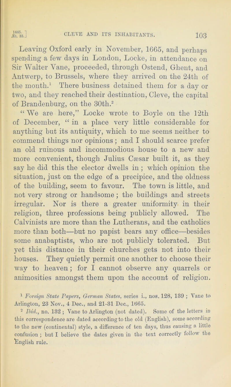 1665. 1 iEt. 33. J CLEYE AND ITS INHABITANTS. 103 Leaving Oxford early in November, 1665, and perhaps spending a few days in London, Locke, in attendance on Sir Walter Yane, proceeded, through Ostend, Ghent, and Antwerp, to Brussels, where they arrived on the 24th of the month.1 There business detained them for a day or two, and they reached their destination, Cleve, the capital of Brandenburg, on the 30th.2 “We are here,” Locke wrote to Boyle on the 12th of December, “in a place very little considerable for anything but its antiquity, which to me seems neither to commend things nor opinions ; and I should scarce prefer an old ruinous and incommodious house to a new and more convenient, though Julius Caesar built it, as they say he did this the elector dwells in; which opinion the situation, just on the edge of a precipice, and the oldness of the building, seem to favour. The town is little, and not very strong or handsome ; the buildings and streets irregular. Nor is there a greater uniformity in their religion, three professions being publicly allowed. The Calvinists are more than the Lutherans, and the catholics more than both—but no papist bears any office—besides some anabaptists, who are not publicly tolerated. But yet this distance in their churches gets not into their houses. They quietly permit one another to choose their way to heaven; for I cannot observe any quarrels or animosities amongst them upon the account of religion. 1 Foreign State Papers, German States, series i., nos. 128, 189 ; Vane to Arlington, 28 Nov., 4 Dec., and 21-31 Dec., 1865. 2 Ibid., no. 132 ; Vane to Arlington (not dated). Some of the letters in this correspondence are dated according to the old (English), some according to the new (continental) style, a difference of ten days, thus causing a little confusion ; but I believe the dates given in the text correctly follow the English rule.