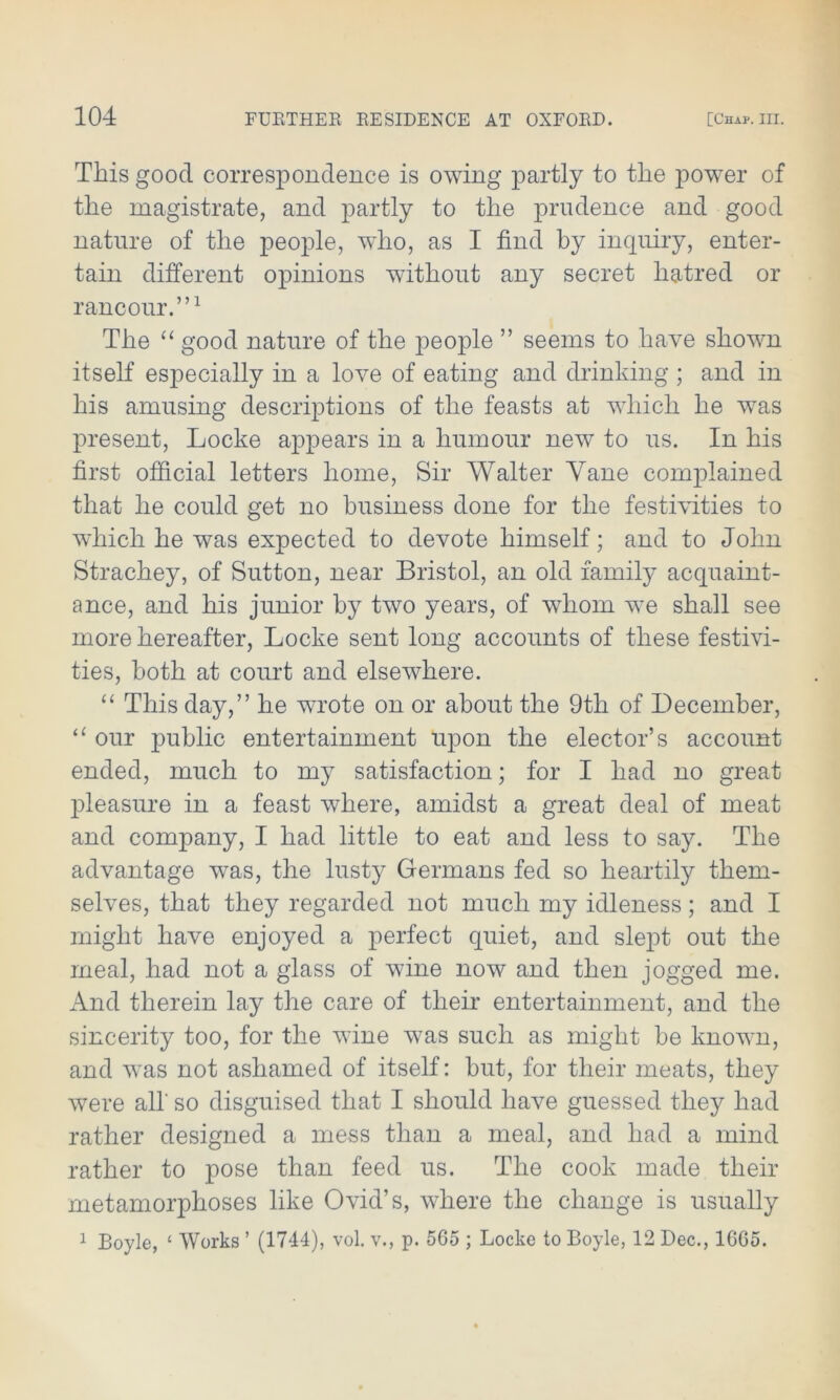 This good correspondence is owing partly to the power of the magistrate, and partly to the prudence and good nature of the people, who, as I find by inquiry, enter- tain different opinions without any secret hatred or rancour.”1 The “ good nature of the people ” seems to have shown itself especially in a love of eating and drinking ; and in his amusing descriptions of the feasts at which he wTas present, Locke appears in a humour new to us. In his first official letters home, Sir Walter Yane complained that he could get no business done for the festivities to which he was expected to devote himself; and to John Strachey, of Sutton, near Bristol, an old famity acquaint- ance, and his junior by two years, of whom wre shall see more hereafter, Locke sent long accounts of these festivi- ties, both at court and elsewhere. “ This day,” he wrote on or about the 9th of December, “ our public entertainment upon the elector’s account ended, much to my satisfaction; for I had no great pleasure in a feast where, amidst a great deal of meat and company, I had little to eat and less to say. The advantage was, the lusty Germans fed so heartily them- selves, that they regarded not much my idleness; and I might have enjoyed a perfect quiet, and slept out the meal, had not a glass of wane now and then jogged me. And therein lay the care of their entertainment, and the sincerity too, for the wine was such as might be known, and wras not ashamed of itself: but, for their meats, they were all' so disguised that I should have guessed they had rather designed a mess than a meal, and had a mind rather to pose than feed us. The cook made their metamorphoses like Ovid’s, where the change is usually