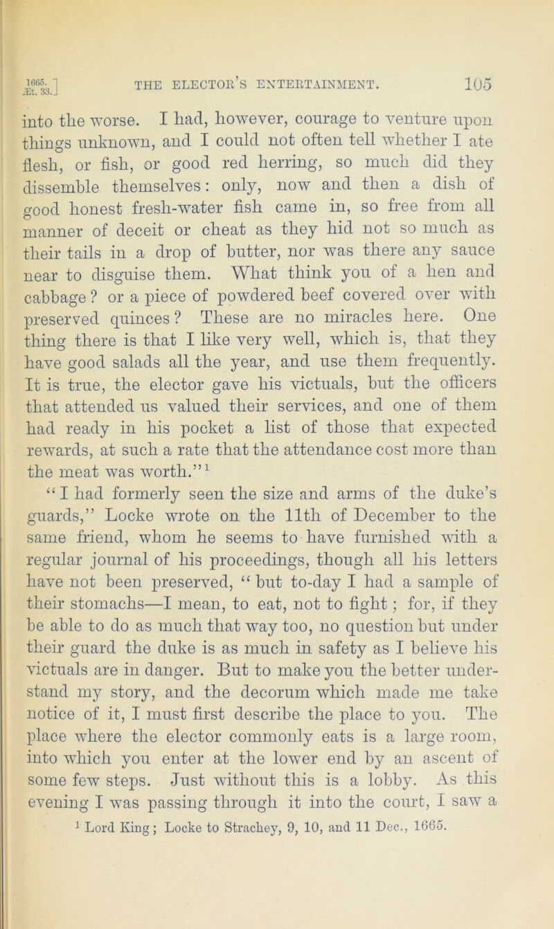 1665. 1 iEt. 33 J THE ELECTOR’S ENTERTAINMENT. 105 into the worse. I had, however, courage to venture upon things unknown, and I could not often tell whether I ate flesh, or fish, or good red herring, so much did they dissemble themselves: only, now and then a dish of good honest fresh-water fish came in, so free from all manner of deceit or cheat as they hid not so much as their tails in a drop of butter, nor was there any sauce near to disguise them. What think you of a hen and cabbage ? or a piece of powdered beef covered over with preserved quinces ? These are no miracles here. One thing there is that I like very well, which is, that they have good salads all the year, and use them frequently. It is true, the elector gave his victuals, but the officers that attended us valued their services, and one of them had ready in his pocket a list of those that expected rewards, at such a rate that the attendance cost more than the meat was worth.”1 “ I had formerly seen the size and arms of the duke’s guards,” Locke wrote on the 11th of December to the same friend, whom he seems to have furnished with a regular journal of his proceedings, though all his letters have not been preserved, “ but to-day I had a sample of their stomachs—I mean, to eat, not to fight; for, if they be able to do as much that way too, no question but under their guard the duke is as much in safety as I believe his victuals are in danger. But to make you the better under- stand my story, and the decorum which made me take notice of it, I must first describe the place to you. The place where the elector commonly eats is a large room, into which you enter at the lower end by an ascent of some few steps. Just without this is a lobby. As this evening I wras passing through it into the court, I saw a