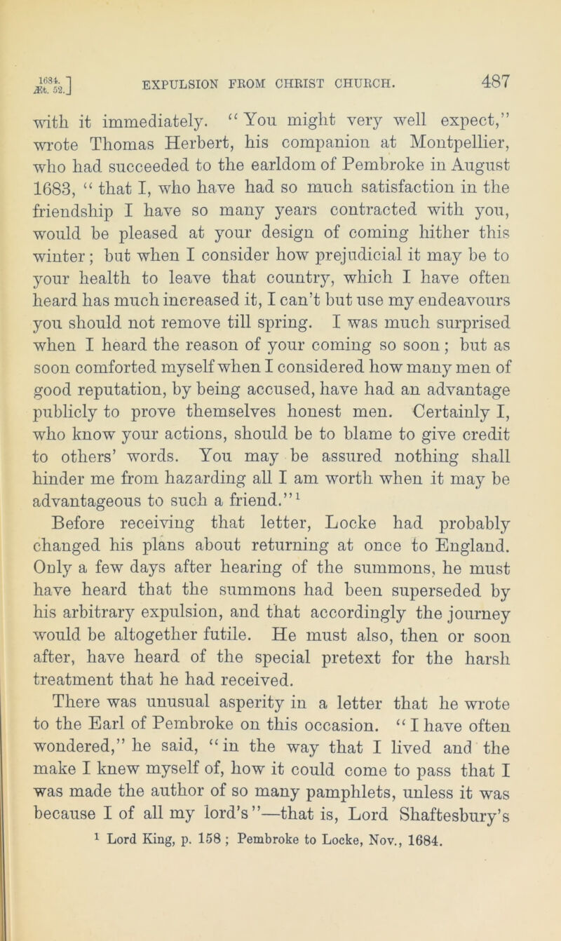 1684. I 52. J EXPULSION FROM CHRIST CHURCH. 487 with, it immediately. “ You might very well expect,” wrote Thomas Herbert, his companion at Montpellier, who had succeeded to the earldom of Pembroke in August 1683, “ that I, who have had so much satisfaction in the friendship I have so many years contracted with you, would he pleased at your design of coming hither this winter; hut when I consider how prejudicial it may be to your health to leave that country, which I have often heard has much increased it, I can’t but use my endeavours you should not remove till spring. I was much surprised when I heard the reason of your coming so soon; but as soon comforted myself when I considered how many men of good reputation, by being accused, have had an advantage publicly to prove themselves honest men. Certainly I, who know your actions, should be to blame to give credit to others’ words. You may be assured nothing shall hinder me from hazarding all I am worth when it may be advantageous to such a friend.”1 Before receiving that letter, Locke had probably changed his plans about returning at once to England. Only a few days after hearing of the summons, he must have heard that the summons had been superseded by his arbitrary expulsion, and that accordingly the journey would be altogether futile. He must also, then or soon after, have heard of the special pretext for the harsh treatment that he had received. There was unusual asperity in a letter that he wrote to the Earl of Pembroke on this occasion. “ I have often wondered,” he said, “in the way that I lived and the make I knew myself of, how it could come to pass that I was made the author of so many pamphlets, unless it was because I of all my lord’s”—that is, Lord Shaftesbury’s 1 Lord King, p. 158 ; Pembroke to Locke, Nov., 1684.