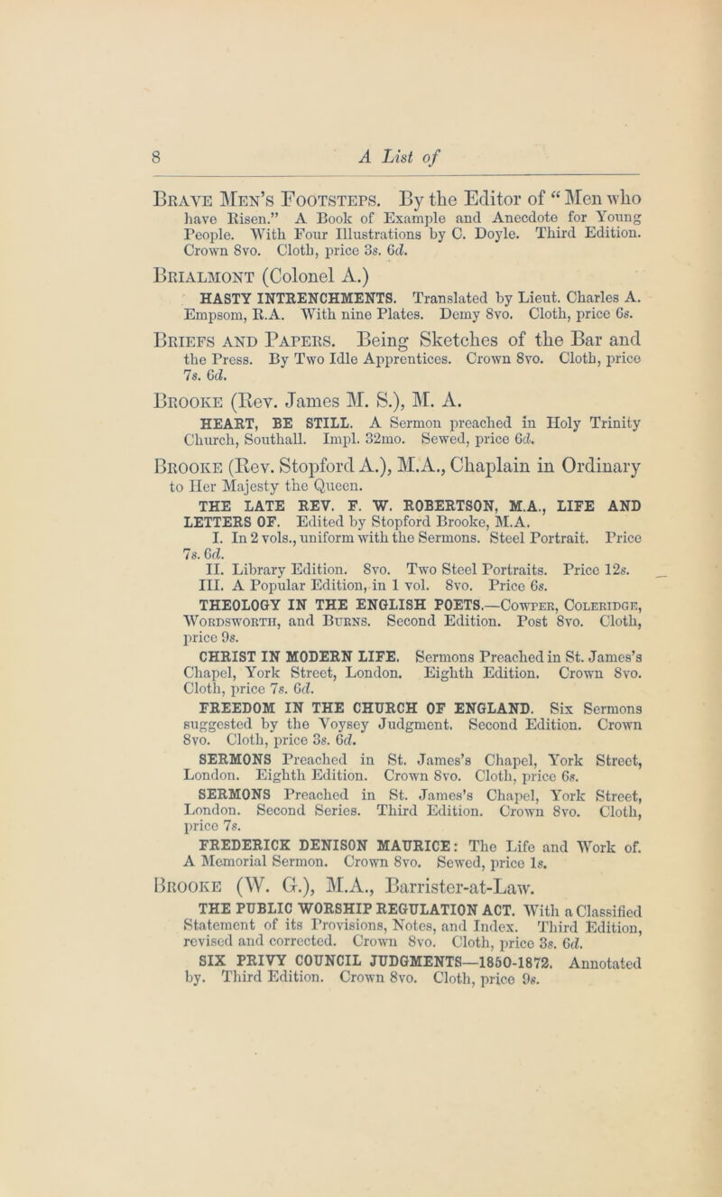 Brave Men’s Footstep. By the Editor of “ Men who have Risen.” A Boole of Example and Anecdote for \oung People. With Four Illustrations by C. Doyle. Third Edition. Crown 8vo. Cloth, price 3s. Gd. Brialmont (Colonel A.) HASTY INTRENCHMENTS. Translated by Lieut. Charles A. Empsom, R.A. With nine Plates. Demy 8vo. Cloth, price Gs. Briefs and Papers. Being Sketches of the Bar and the Press. By Two Idle Apprentices. Crown 8vo. Cloth, price 7s. Gd. Brooke (Rev. James M. S.), M. A. HEART, BE STILL. A Sermon preached in Holy Trinity Church, Southall. Impl. 32mo. Sewed, price Gd. Brooke (Rev. Stopford A.), M.A., Chaplain in Ordinary to Her Majesty the Queen. THE LATE REV. F. W. ROBERTSON, M.A., LIFE AND LETTERS OF. Edited by Stopford Brooke, M.A. I. In 2 vols., uniform with the Sermons. Steel Portrait. Price 7s. Gd. II. Library Edition. 8vo. Two Steel Portraits. Price 12s. III. A Popular Edition, in 1 vol. 8vo. Price 6s. THEOLOGY IN THE ENGLISH POETS.—Cowper, Coleridge, Wordsworth, and Burns. Second Edition. Post 8vo. Cloth, price 9s. CHRIST IN MODERN LIFE. Sermons Preached in St. James’s Chapel, York Street, London. Eighth Edition. Crown Svo. Cloth, price 7s. Gd. FREEDOM IN THE CHURCH OF ENGLAND. Six Sermons suggested by the Voysey Judgment. Second Edition. Crown 8vo. Cloth, price 3s. 6d. SERMONS Preached in St. James’s Chapel, York Street, London. Eighth Edition. Crown Svo. Cloth, price 6s. SERMONS Preached in St. James’s Chapel, York Street, London. Second Series. Third Edition. Crown Svo. Cloth, price 7s. FREDERICK DENISON MAURICE: The Life and Work of. A Memorial Sermon. Crown 8vo. Sewed, price Is. Brooke (W. G.), M.A., Barrister-at-Law. THE PUBLIC WORSHIP REGULATION ACT. With a Classified Statement of its Provisions, Notes, and Index. Third Edition, revised and corrected. Crown Svo. Cloth, price 3s. Gd. SIX PRIVY COUNCIL JUDGMENTS—1850-1872. Annotated by. Third Edition. Crown 8vo. Cloth, price 9s.
