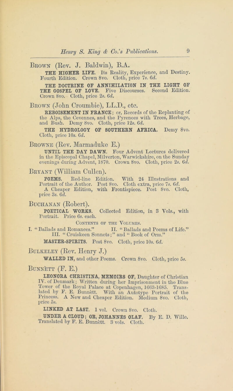 Brown (Bey. J. Baldwin), B.A. THE HIGHER LIFE. Its Reality, Experience, and Destiny. Fourth Edition. Crown 8vo. Clotli, price 7s. Gd. THE DOCTRINE OF ANNIHILATION IN THE LIGHT OF THE GOSPEL OF LOVE. Five Discourses. Second Edition. Crown 8vo. Cloth, price 2s. 6d. Brown (John Croumbie), LLJD., etc. REBOISEMENT IN FRANCE; or, Records of the Replanting of the Alps, the Cevennes, and the Pyrenees with Trees, Herbage, and Bush. Demy 8vo. Cloth, price 12s. Gd. THE HYDROLOGY OF SOUTHERN AFRICA. Demy 8vo. Cloth, price 10s. Gd. Browne (Rev. Marmaduke E.) UNTIL THE DAY DAWN. Four Advent Lectures delivered in the Episcopal Chapel, Milverton, Warwickshire, on the Sunday evenings during Advent, 1870. Crown 8vo. Cloth, price 2s. Gd. Bryant (William Cullen). POEMS. Red-line Edition. With 24 Illustrations and Portrait of the Author. Post 8vo. Cloth extra, price 7s. Gd. A Cheaper Edition, with Frontispiece. Post 8vo. Cloth, price 3s. Gd. Buchanan (Robert). POETICAL WORKS. Collected Edition, in 3 Yds., with Portrait. Price Gs. each. Contents of the Volumes. I. “ Ballads and Romances.” II. “ Ballads and Poems of Life.” III. “ Cruiskeen Sonnets;” and “ Book of Orm.” MASTER-SPIRITS. Post 8vo. Cloth, price 10s. Gd. Bulkeley (Rev. Henry J.) WALLED IN, and other Poems. Crown 8vo. Cloth, price 5s. Bunnett (F. E.) LEONORA CHRISTINA, MEMOIRS OF, Daughter of Christian LY. of Denmark; Written during her Imprisonment in tho Blue Tower of the Royal Palace at Copenhagen, 1G63-16S5. Trans- lated by F. E. Bunnett. With an Autotype Portrait of tho Princess. A New and Cheaper Edition. Medium 8vo. Cloth, price 5s. LINKED AT LAST. 1 vol. Crown 8vo. Cloth. UNDER A CLOUD; OR, JOHANNES OLAF. By E. D. Wille. Translated by F. E. Bunnett. 3 vols. Cloth.