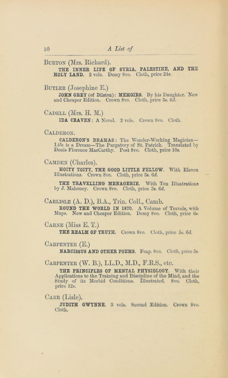 Burton (Mrs. Bichard). THE INNER LIFE OF SYRIA, PALESTINE, AND THE HOLY LAND. 2 vols. Demy 8vo. Cloth, price 24s. Butler (Josephine E.) JOHN GREY (of Diiston): MEMOIRS. By his Daughter. New and Cheaper Edition. Crown 8vo. Cloth, price 3s. Gd. Cadell (Mrs. H. M.) IDA CRAVEN: A Novel. 2 vols. Crown Svo. Cloth. Calderon. CALDERON’S DRAMAS : The Wonder-Working Magician— Life is a Dream—The Purgatory of St. Patrick. Translated by Denis Florence MacCarthy. Post Svo. Cloth, price 10«. Camden (Charles). HOITY TOITY, THE GOOD LITTLE FELLOW. With Eleven Illustrations. Crown Svo. Cloth, price 3s. Gd. THE TRAVELLING MENAGERIE. With Ten Illustrations by J. Mahoney. Crown 8vo. Cloth, price 3s. Gd. Carlisle (A. D.), B.A., Trin. Coll., Camb. ROUND THE WORLD IN 1870. A Volume of Travels, with Maps. New and Cheaper Edition. Demy Svo. Cloth, price 6s. Carne (Miss E. T.) THE REALM OF TRUTH. Crown 8vo. Cloth, price 5s. Gd. Carpenter (E.) NARCISSUS AND OTHER POEMS. Fcap. Svo. Cloth, price 5s. Carpenter (W. B.), LL.D., M.D., F.R.S., etc. THE PRINCIPLES OF MENTAL PHYSIOLOGY. With their Applications to the Training and Discipline of the Mind, and the Study of its Morbid Conditions. Illustrated. 8vo. Cloth, price 12s. Carr (Lisle). JUDITH GWYNNE. 3 vols. Second Edition. Crown Svo. Cloth.