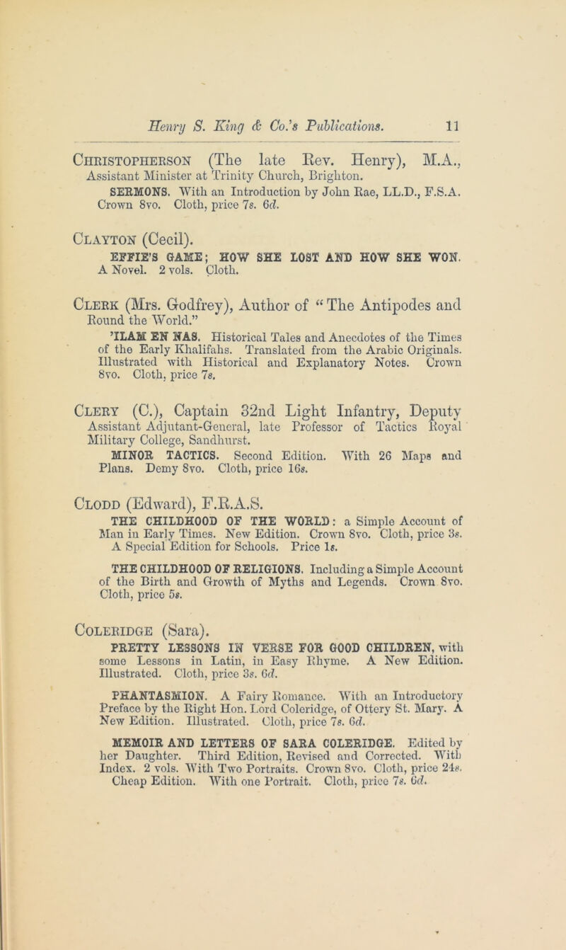 Christopherson (The late Bev. Henry), M.A., Assistant Minister at Trinity Church, Brighton. SERMONS. With an Introduction by John Rae, LL.D., F.S.A. Crown 8vo. Cloth, price 7s. 6d. Clayton (Cecil). EFFIE’S GAME; HOW SHE LOST AND HOW SHE WON. A Novel. 2 vols. Cloth. Clerk (Mrs. Godfrey), Author of “ The Antipodes and Round the World.” TEAM EN NAS. Historical Tales and Anecdotes of the Times of the Early Khalifahs. Translated from the Arabic Originals. Illustrated with Historical and Explanatory Notes. Crown 8vo. Cloth, price 7s. Clery (C.), Captain 32nd Light Infantry, Deputy Assistant Adjutant-General, late Professor of Tactics Royal Military College, Sandhurst, MINOR TACTICS. Second Edition. With 26 Maps and Plans. Demy 8vo. Cloth, price 16s. Clodd (Edward), F.B.A.S. THE CHILDHOOD OF THE WORLD: a Simple Account of Man in Early Times. New Edition. Crown 8vo. Cloth, price 3s. A Special Edition for Schools. Price Is. THE CHILDHOOD OF RELIGIONS. Including a Simple Account of the Birth and Growth of Myths and Legends. Crown 8vo. Cloth, price 5s. Coleridge (Sara). PRETTY LESSONS IN VERSE FOR GOOD CHILDREN, with some Lessons in Latin, in Easy Rhyme. A New Edition. Illustrated. Cloth, price 3s. 6cf. PHANTASMION. A Fairy Romance. With an Introductory Preface by the Right Hon. Lord Coleridge, of Ottery St. Mary. A New Edition. Illustrated. Cloth, price 7s. 6d. MEMOIR AND LETTERS OF SARA COLERIDGE. Edited by her Daughter. Third Edition, Revised and Corrected. With Index. 2 vols. With Two Portraits. Crown 8vo. Cloth, price 24s. Cheap Edition. With one Portrait. Cloth, price 7s. Gd.