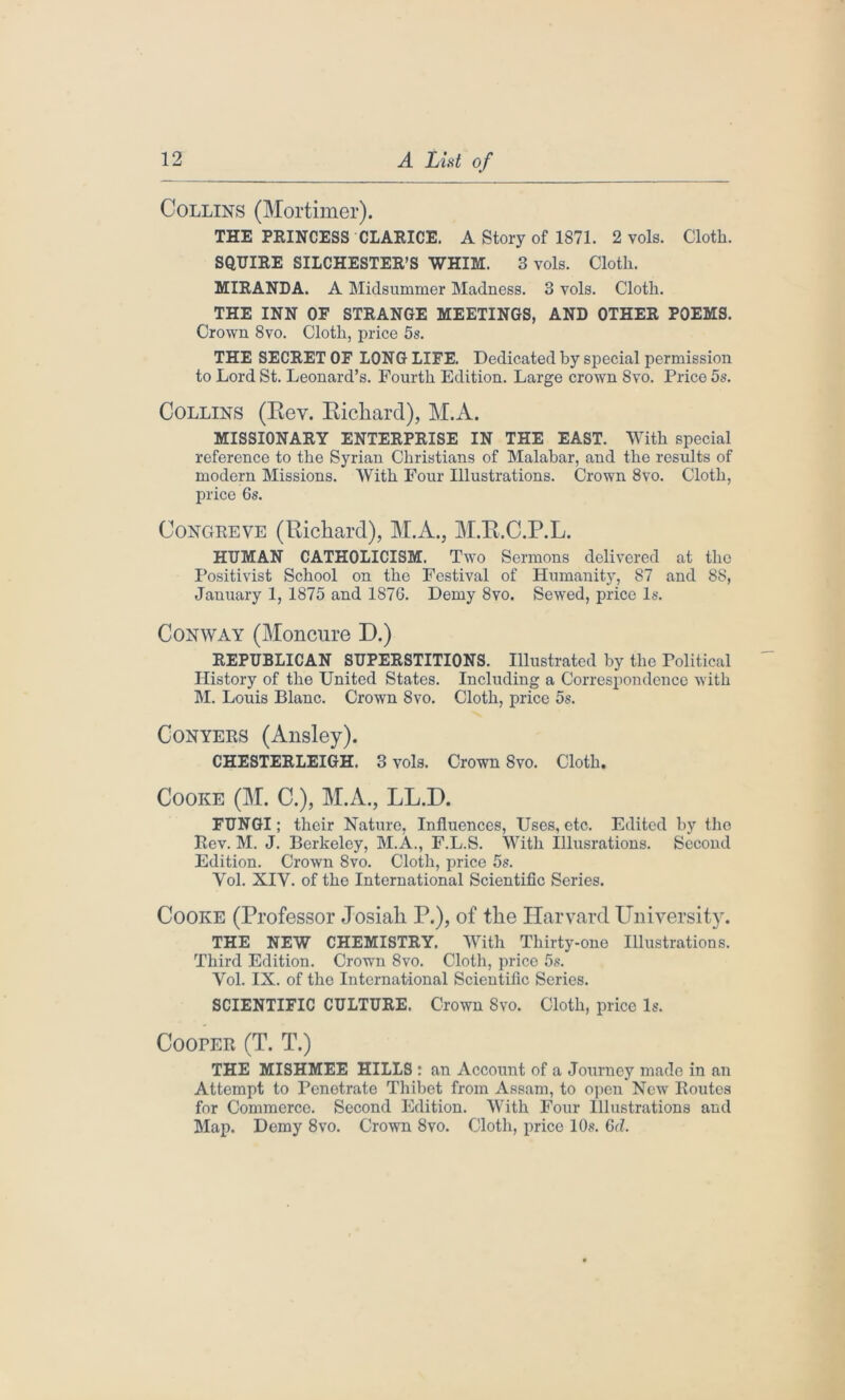 Collins (Mortimer). THE PRINCESS CLARICE. A Story of 1871. 2 vols. Cloth. SQUIRE SILCHESTER’S WHIM. 3 vols. Cloth. MIRANDA. A Midsummer Madness. 3 vols. Cloth. THE INN OF STRANGE MEETINGS, AND OTHER POEMS. Crown 8vo. Cloth, price 5s. THE SECRET OF LONG LIFE. Dedicated by special permission to Lord St. Leonard’s. Fourth Edition. Large crown 8vo. Price 5s. Collins (Rev. Richard), M.A. MISSIONARY ENTERPRISE IN THE EAST. With special reference to the Syrian Christians of Malabar, and the results of modern Missions. With Four Illustrations. Crown 8vo. Cloth, price 6s. Congreve (Richard), M.A., M.R.C.P.L. HUMAN CATHOLICISM. Two Sermons delivered at the Positivist School on the Festival of Humanity, 87 and 88, January 1, 1875 and 1876. Demy 8vo. Sewed, price Is. Conway (Moncure D.) REPUBLICAN SUPERSTITIONS. Illustrated by the Political History of the United States. Including a Correspondence with M. Louis Blanc. Crown 8vo. Cloth, price 5s. Conyers (Ansley). CHESTERLEIGH. 3 vols. Crown Svo. Cloth. Cooke (M. C.), M.A., LL.D. FUNGI; their Nature, Influences, Uses, etc. Edited by the Rev. M. J. Berkeley, M.A., F.L.S. With Illusrations. Second Edition. Crown Svo. Cloth, price 5s. Vol. XIV. of tho International Scientific Series. Cooke (Professor Josiah P.), of the Harvard University. THE NEW CHEMISTRY. With Thirty-one Illustrations. Third Edition. Crown 8vo. Cloth, price 5s. Vol. IX. of the International Scientific Series. SCIENTIFIC CULTURE. Crown Svo. Cloth, price Is. Cooper (T. T.) THE MISHMEE HILLS : an Account of a Journey made in an Attempt to Penetrate Thibet from Assam, to open New Routes for Commerce. Second Edition. With Four Illustrations and Map. Demy 8vo. Crown 8vo. Cloth, price 10s. 6d.