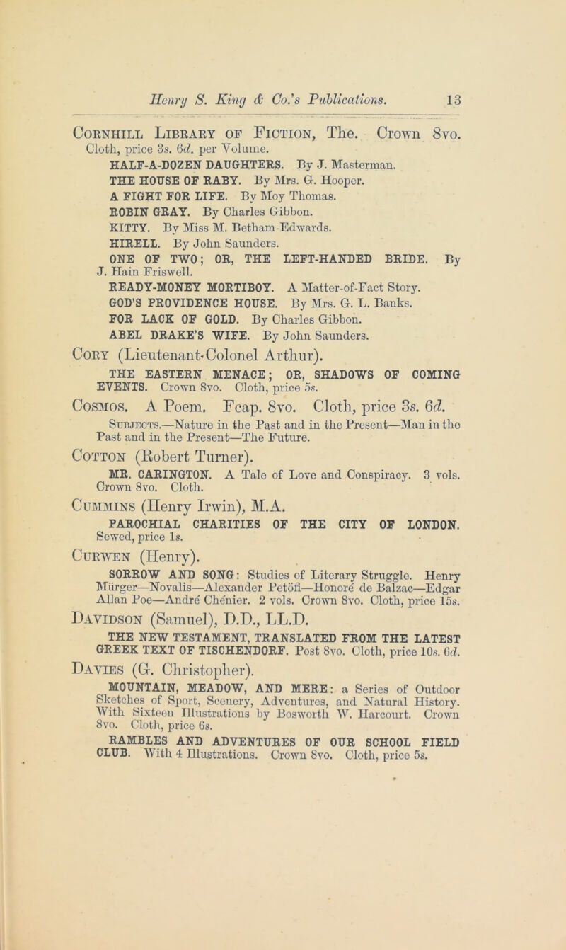 Corniiill Library of Fiction, The. Crown 8vo. Cloth, price 3s. 6d. per Volume. HALF-A-DOZEN DAUGHTERS. By J. Masterman. THE HOUSE OF RABY. By Mrs. G. Hooper. A FIGHT FOR LIFE. By Moy Thomas. ROBIN GRAY. By Charles Gibbon. KITTY. By Miss M. Betham-Edwards. HIRELL. By John Saunders. ONE OF TWO; OR, THE LEFT-HANDED BRIDE. By J. Hain Friswell. READY-MONEY MORTIBOY. A Matter-of-Fact Story. GOD’S PROVIDENCE HOUSE. By Mrs. G. L. Banks. FOR LACK OF GOLD. By Charles Gibbon. ABEL DRAKE’S WIFE. By John Saunders. Cory (Lieutenant-Colonel Arthur). THE EASTERN MENACE; OR, SHADOWS OF COMING EVENTS. Crown 8vo. Cloth, price 5s. Cosmos. A Poem. Fcap. 8vo. Cloth, price 3s. 6d. Subjects.—Nature in the Past and in the Present—Man in the Past and in the Present—The Future. Cotton (Robert Turner). MR. CARINGTON. A Tale of Love and Conspiracy. 3 vols. Crown 8vo. Cloth. Cummins (Henry Irwin), M.A. PAROCHIAL CHARITIES OF THE CITY OF LONDON. Sewed, price Is. Curwen (Henry). SORROW AND SONG: Studies of Literary Struggle. Henry Miirger—Novalis—Alexander Petofi—Honore de Balzac—Edgar Allan Poe—Andre Chenier. 2 vols. Crown 8vo. Cloth, price 15s. Davidson (Samuel), D.D., LL.D. THE NEW TESTAMENT, TRANSLATED FROM THE LATEST GREEK TEXT OF TISCHENDORF. Post 8vo. Cloth, price 10s. Gel Davies (G-. Christopher). MOUNTAIN, MEADOW, AND MERE: a Series of Outdoor Sketches of Sport, Scenery, Adventures, and Natural History. With Sixteen Illustrations by Bosworth W. Harcourt. Crown 8vo. Cloth, price 6s. RAMBLES AND ADVENTURES OF OUR SCHOOL FIELD CLUB. With 4 Illustrations. Crown 8vo. Cloth, price 5s.