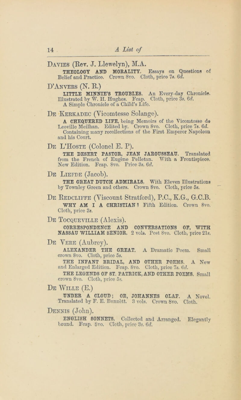 Davies (Rev. J. Llewelyn), M.A. THEOLOGY AND MORALITY. Essays on Questions of Belief and Practice. Crown 8vo. Cloth, price 7s. 6d. D’Anvers (N. R.) LITTLE MINNIE’S TROUBLES. An Every-day Chronicle. Illustrated by W. H. Hughes. Fcap. Cloth, price 3s. Gd. A Simple Chronicle of a Child’s Life. De Kerkadec (Yicomtesse Solange). A CHEQUERED LIFE, being Memoirs of the Vicomtesse de Leoville Meilhan. Edited by. Crown 8vo. Cloth, price Is. Gd. Containing many recollections of the First Emperor Napoleon and his Court. De L’Hoste (Colonel E. P). THE DESERT PASTOR, JEAN JAROUSSEAU. Translated from the French of Eugene Pelletan. With a Frontispiece. New Edition. Fcap. Svo. Price 3s. Gd. De Liefde (Jacob). THE GREAT DUTCH ADMIRALS. With Eleven Illustrations by Townley Green and others. Crown 8vo. Cloth, price 5s. De Redcliffe (Viscount Stratford), P.C., KG-., G.C.B. WHY AM I A CHRISTIAN? Fifth Edition. Crown 8vo. Cloth, price 3s. De Tocqueville (Alexis). CORRESPONDENCE AND CONVERSATIONS OF, WITH NASSAU WILLIAM SENIOR. 2 vols. Post Svo. Cloth, price 21s. De Vere (Aubrey). ALEXANDER THE GREAT. A Dramatic Poem. Small crown Svo. Cloth, price 5s. THE INFANT BRIDAL, AND OTHER POEMS. A New and Enlarged Edition. Fcap. 8vo. Cloth, price 7s. Gd. THE LEGENDS OF ST. PATRICK, AND OTHER POEMS. Small crown 8vo. Cloth, price 5s. De Wille (E.) UNDER A CLOUD; OR, JOHANNES OLAF. A Novel. Translated by F. E. Bunnett. 3 vols. Crown 8vo. Cloth. Dennis (John). ENGLISH SONNETS. Collected and Arranged. Elegantly bound. Fcap. Svo. Cloth, price 3s. Gd.