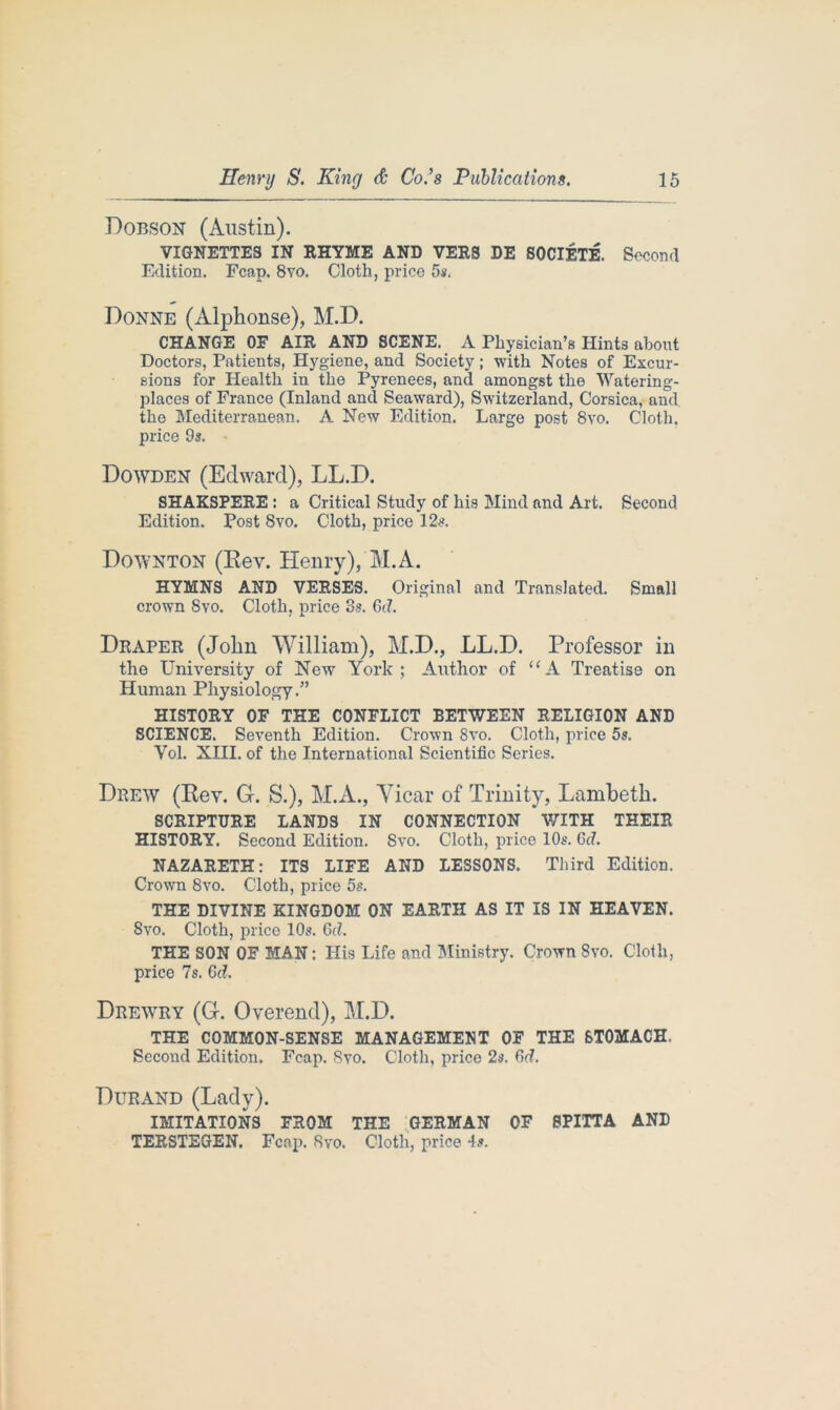 Dobson (Austin). VIGNETTES IN RHYME AND VERS DE SOCIETE. Second Edition. Fcap. 8vo. Cloth, price 5s. Donne (Alphonse), M.D. CHANGE OF AIR AND SCENE. A Physician’s Hints about Doctors, Patients, Hygiene, and Society; with Notes of Excur- sions for Health in the Pyrenees, and amongst the Watering- places of France (Inland and Seaward), Switzerland, Corsica, and the Mediterranean. A New Edition. Large post 8vo. Cloth, price 9s. Dowden (Edward), LL.D. SHAKSPERE : a Critical Study of his Mind and Art. Second Edition. Post 8vo. Cloth, price 12s. Downton (Rev. Henry), M.A. HYMNS AND VERSES. Original and Translated. Small crown 8vo. Cloth, price 3s. Gd. Draper (John William), M.D., LL.D. Professor in the University of Newr York; Author of u A Treatise on Human Physiology.” HISTORY OF THE CONFLICT BETWEEN RELIGION AND SCIENCE. Seventh Edition. Crown 8vo. Cloth, price 5s. Vol. XIII. of the International Scientific Series. Drew (Rev. G. S.), M.A., Yicar of Trinity, Lambeth. SCRIPTURE LANDS IN CONNECTION WITH THEIR HISTORY. Second Edition. Svo. Cloth, price 10s. Gd. NAZARETH: ITS LIFE AND LESSONS. Third Edition. Crown 8vo. Cloth, price 5s. THE DIVINE KINGDOM ON EARTH AS IT IS IN HEAVEN. Svo. Cloth, price 10s. Gd. THE SON OF MAN: His Life and Ministry. Crown Svo. Cloth, price 7s. Gd. Drewry (G. Overend), M.D. THE COMMON-SENSE MANAGEMENT OF THE 6T0MACH. Second Edition. Fcap. 8vo. Cloth, price 2s. Gd. Durand (Lady). IMITATIONS FROM THE GERMAN OF 8PITTA AND TERSTEGEN. Fcap. Bvo. Cloth, price 4s.