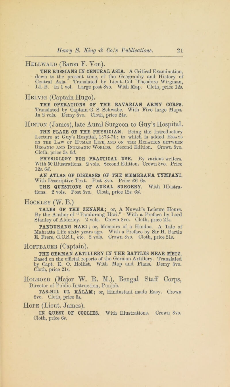 Hellwald (Baron F. Yon). THE RUSSIANS IN CENTRAL ASIA. A Critical Examination, down to the present time, of the Geography and History of Central Asia. Translated by Lieut.-Col. Theodore Wirgman, LL.B. In 1 vol. Large post 8vo. With Map. Cloth, price 12s. Helyig (Captain Hugo). THE OPERATIONS OF THE BAVARIAN ARMY CORPS. Translated by Captain G. S. Schwabe. With Five large Maps. In 2 yoIs. Demy 8vo. Cloth, price 21s. Hinton (James), late Aural Surgeon to Guy’s Hospital. THE PLACE OF THE PHYSICIAN. Being the Introductory Lecture at Guy’s Hospital, 1873-71; to which is added Essays on the Law op Human Life, and on the Relation between Organic and Inorganic Worlds. Second Edition. Crown 8vo. Cloth, price 3s. 6d. PHYSIOLOGY FOR PRACTICAL USE. By various writers. With 50 Illustrations. 2 vols. Second Edition. Crown 8vo. Price 12s. 6d. AN ATLAS OF DISEASES OF THE MEMBRANA TYMPANI. With Descriptive Text. Post 8vo. Price £6 6s. THE QUESTIONS OF AURAL SURGERY. With Illustra- tions. 2 vols. Post 8vo. Cloth, price 12s. 6d. Hockley (W. B.) TALES OF THE ZENANA; or, A Nuwab’s Leisure Hours. By the Author of “ Pandurang Hari.” With a Preface by Lord Stanley of Alderley. 2 vols. Crown 8vo. Cloth, price 21s. PANDURANG HARI; or, Memoirs of a Hindoo. A Tale of Mahratta Life sixty years ago. With a Preface by Sir H. Bartle E. Frere, G.C.S.I., etc. 2 vols. Crown 8vo. Cloth, price 21s. Hoffbauer (Captain). THE GERMAN ARTILLERY IN THE BATTLES NEAR METZ. Based on the official reports of the German Artillery. Translated by Capt. E. O. Hollist. With Map and Plans. Demy 8vo. Cloth, price 21s. Holroyd (Major W. R. M.), Bengal Staff Corps, Director of Public Instruction, Punjab. TAS-HIL UL KALAM; or, Hindustani rnado Easy. Crown 8vo. Cloth, price 5s. Hope (Lieut. James). IN QUEST OF COOLIES. With Illustrations. Crown 8vo. Cloth, price 6s.