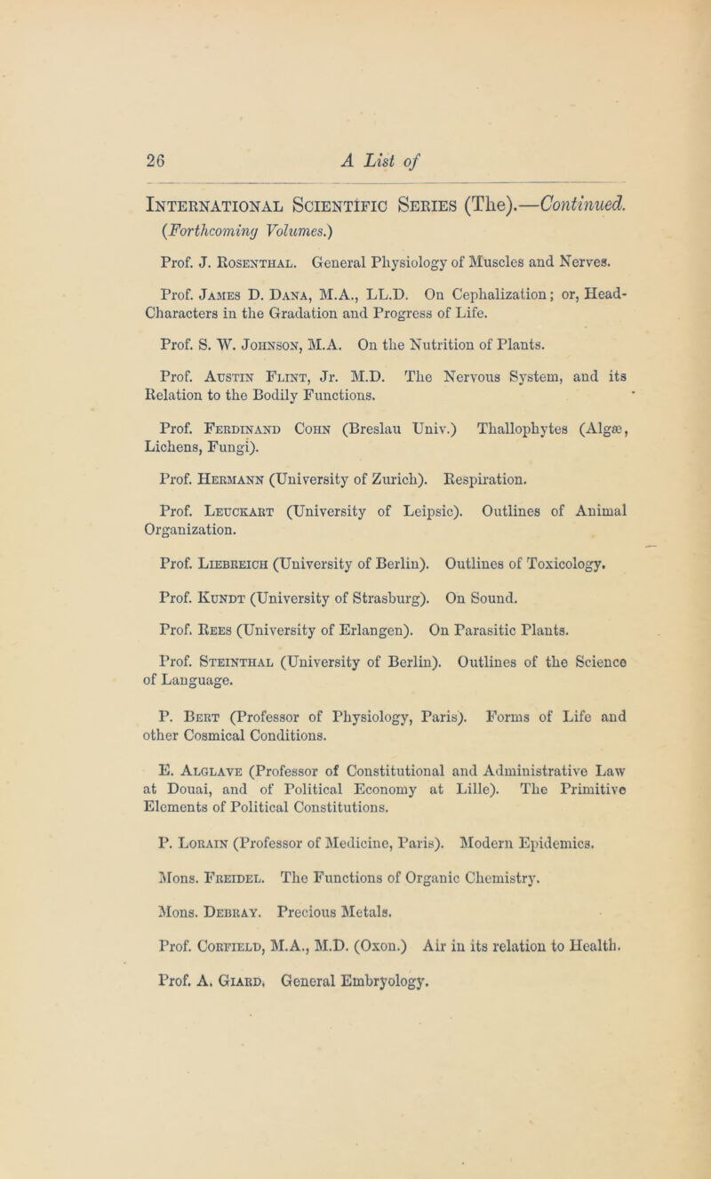 International Scientific Series (The).—Continued. (Forthcoming Volumes.) Prof. J. Rosenthal. General Physiology of Muscles and Nerves. Prof. James D. Dana, M.A., LL.D. On Cephalization; or, Head- Characters in the Gradation and Progress of Life. Prof. S. W. Johnson, M.A. On the Nutrition of Plants. Prof. Austin Flint, Jr. M.D. The Nervous System, and its Relation to the Bodily Functions. Prof. Ferdinand Coiin (Breslau Univ.) Thallophytes (Alga?, Lichens, Fungi). Prof. Hermann (University of Zurich). Respiration. Prof. Leuckart (University of Leipsic). Outlines of Animal Organization. Prof. Liebreich (University of Berlin). Outlines of Toxicology. Prof. Kundt (University of Strasburg). On Sound. Prof. Rees (University of Erlangen). On Parasitic Plants. Prof. Steinthal (University of Berlin). Outlines of the Science of Language. P. Bert (Professor of Physiology, Paris). Forms of Life and other Cosmical Conditions. E. Alglave (Professor of Constitutional and Administrative Law at Douai, and of Political Economy at Lille). The Primitive Elements of Political Constitutions. P. Lorain (Professor of Medicine, Paris). Modern Epidemics. Mons. Freidel. The Functions of Organic Chemistry. Mons. Debray. Precious Metals. Prof. Coreield, M.A., M.D. (Oxon.) Air in its relation to Health. Prof. A. Giard, General Embryology.