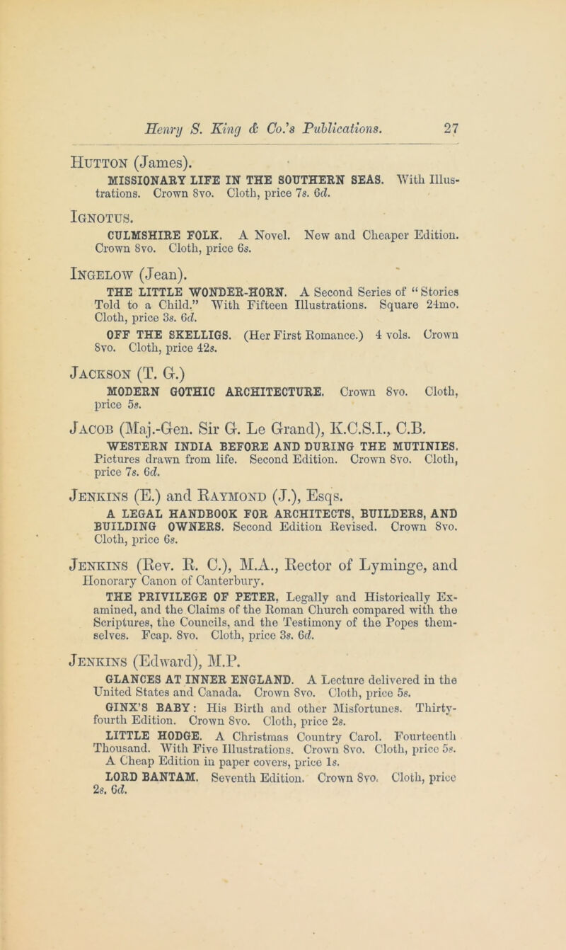 Hutton (James). MISSIONARY LIFE IN THE SOUTHERN SEAS. With Illus- trations. Crown Svo. Cloth, price 7s. Gd. Ignotus. CULMSHIRE FOLK. A Novel. New and Cheaper Edition. Crown 8vo. Cloth, price 6s. Ingelow (Jean). THE LITTLE WONDER-HORN. A Second Series of “ Stories Told to a Child.” With Fifteen Illustrations. Square 24mo. Cloth, price 3s. Gd. OFF THE SKELLIGS. (Her First Romance.) 4 vols. Crown Svo. Cloth, price 42s. Jackson (T. G.) MODERN GOTHIC ARCHITECTURE. Crown Svo. Cloth, price 5s. Jacob (Maj.-Gen. Sir G. Le Grand), K.C.S.I., C.B. WESTERN INDIA BEFORE AND DURING THE MUTINIES. Pictures drawn from life. Second Edition. Crown Svo. Cloth, price 7s. Gd. Jenkins (E.) and Raymond (J.), Esqs. A LEGAL HANDBOOK FOR ARCHITECTS, BUILDERS, AND BUILDING OWNERS. Second Edition Revised. Crown Svo. Cloth, price 6s. Jenkins (Rev. R. C.), M.A., Rector of Lyminge, and Honorary Canon of Canterbury. THE PRIVILEGE OF PETER. Legally and Historically Ex- amined, and the Claims of the Roman Church compared with tlio Scriptures, the Councils, and the Testimony of the Popes them- selves. Fcap. 8vo. Cloth, price 3s. Gd. Jenkins (Edward), M.P. ^ GLANCES AT INNER ENGLAND. A Lecture delivered in the United States and Canada. Crown Svo. Cloth, price 5s. GINX’S BABY: His Birth and other Misfortunes. Thirty- fourth Edition. Crown Svo. Cloth, price 2s. LITTLE HODGE. A Christmas Country Carol. Fourteenth Thousand. With Five Illustrations. Crown Svo. Cloth, price 5s. A Cheap Edition in paper covers, price Is. LORD BANTAM. Seventh Edition. Crown Svo. Cloth, price 2s. Gd.