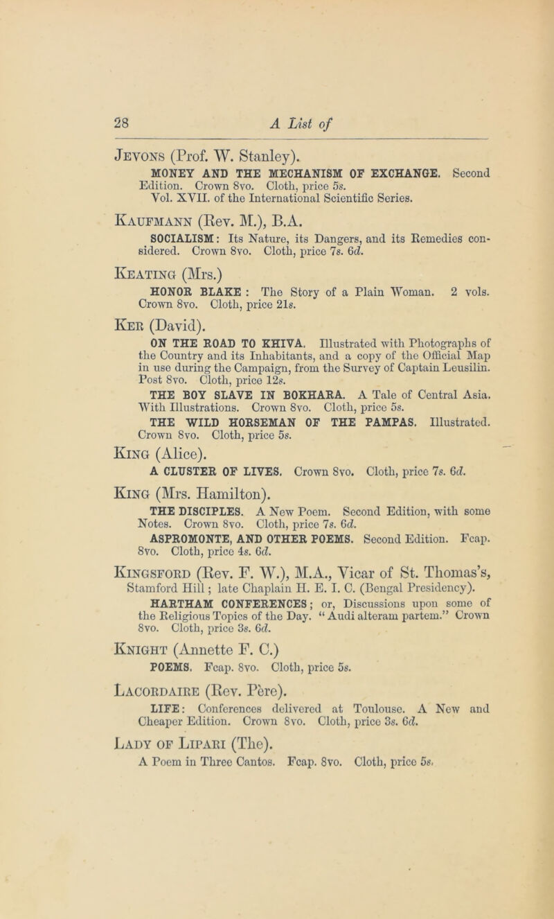 Jevons (Prof. W. Stanley). MONEY AND THE MECHANISM OF EXCHANGE. Second Edition. Crown 8vo. Cloth, price 5s. Yol. XVII. of the International Scientific Series. Kaufmann (Rev. M.), B.A. SOCIALISM: Its Nature, its Dangers, and its Remedies con- sidered. Crown 8vo. Cloth, price 7s. Gd. Keating (Mrs.) HONOR BLAKE : The Story of a Plain Woman. 2 vols. Crown 8vo. Cloth, price 21s. Ker (David). ON THE ROAD TO KHIVA. Illustrated with Photographs of the Country and its Inhabitants, and a copy of the Official Map in use during the Campaign, from the Survey of Captain Leusilin. Post 8vo. Cloth, price 12s. THE BOY SLAVE IN BOKHARA. A Tale of Central Asia. With Illustrations. Crown 8vo. Cloth, price 5s. THE WILD HORSEMAN OF THE PAMPAS. Illustrated. Crown 8vo. Cloth, price 5s. King (Alice). A CLUSTER OF LIVES. Crown 8vo. Cloth, price 7s. Gd. King (Mrs. Hamilton). THE DISCIPLES. A New Poem. Second Edition, with some Notes. Crown 8vo. Cloth, price 7s. Gd. ASPROMONTE, AND OTHER POEMS. Second Edition. Fcap. 8vo. Cloth, price 4s. Gd. Kingsford (Rev. F. W.), M.A., Vicar of St. Thomas’s, Stamford Hill; late Chaplain H. E. I. C. (Bengal Presidency). HARTHAM CONFERENCES; or, Discussions upon some of the Religious Topics of the Day. “ Audi alteram partem.” Crown 8vo. Cloth, price 3s. 6cZ. Knight (Annette F. C.) POEMS. Fcap. 8vo. Cloth, price 5s. Lacordaire (Rev. Pere). LIFE: Conferences delivered at Toulouse. A New and Cheaper Edition. Crown 8vo. Cloth, price 3s. Gd. Lady of Lipari (The). A Poem in Three Cantos. Fcap. 8vo. Cloth, price 5s.