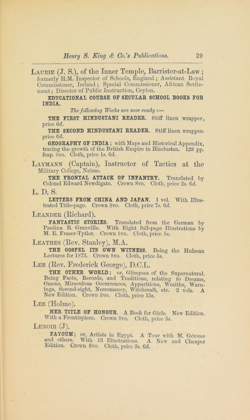 Laurie (J. S.), of the Inner Temple, Barrister-at-Law ; formerly H.M. Inspector of Schools, England ; Assistant Royal Commissioner, Ireland ; Special Commissioner, African Settle- ment ; Director of Public Instruction, Ceylon. EDUCATIONAL COURSE OF SECULAR SCHOOL BOOKS FOR INDIA. The following Worhs are now ready :— THE FIRST HINDUSTANI READER. Stiff linen wrapper, price Gd. THE SECOND HINDUSTANI READER. Stiff linen wrapper) price Gd. GEOGRAPHY OF INDIA ; with Maps and Historical Appendix, tracing the growth of the British Empire in Hindustan. 128 pp. fcap. Svo. Cloth, price Is. 6d. Laymann (Captain), Instructor of Tactics at the Military College, Neisse. THE FRONTAL ATTACK OF INFANTRY. Translated by Colonel Edward Newdigate. Crown Svo. Cloth, price 2s. Gd. L. D. S. LETTERS FROM CHINA AND JAPAN. 1 vol. With Illus- trated Title-page. Crown 8vo. Cloth, price 7s. Gd. Leander (Bichard). FANTASTIC STORIES. Translated from the German by Paulina B. Granville. With Eight full-page Illustrations by M. E. Fraser-Tytler. Crown Svo. Cloth, price 5s. Leathes (Rev. Stanley), M.A. THE GOSPEL ITS OWN WITNESS. Being the Ilulsean Lectures for 1873. Crown Svo. Cloth, price 5s. Lee (Rev. Frederick George), D.C.L. THE OTHER WORLD ; or, Glimpses of the Supernatural. Being Facts, Records, and Traditions, relating to Dreams, Omens, Miraculous Occurrences, Apparitions, Wraiths, Warn- ings, Second-sight, Necromancy, Witchcraft, etc. 2 vols. A New Edition. Crown Svo. Cloth, price 15s. Lee (Holme). HER TITLE OF HONOUR. A Book for Girls. New Edition. With a Frontispiece. Crown Svo. Cloth, price 5s. Lenoir (J). FAYOUM; or. Artists in Egypt. A Tour with M. Geromc and others. With 13 Illustrations. A New and Cheaper Edition. Crown 8vo. Cloth, price 3s. Gd.