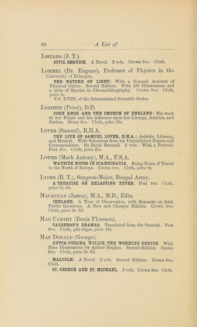 Listado (J. T.) CIVIL SERVICE. A Novel. 2 vols. Crown 8vo. Cloth. Lommel (Dr. Eugene), Professor of Physics in the University of Erlangen. THE NATURE OF LIGHT: With a General Account of Physical Optics. Second Edition. With 188 Illustrations and a table of Spectra in Chromolithography. Crown 8vo. Cloth, price 5s. Vol. XVIII. of the International Scientific Series. Lorimer (Peter), D.D. JOHN KNOX AND THE CHURCH OF ENGLAND: His work in her Pulpit and his influence upon her Liturgy, Articles, and Parties. Demy 8vo. Cloth, price 12s. Lover (Samuel), K.H.A. THE LIFE OF SAMUEL LOVER, R.H.A.; Artistic, Literary, and Musical. With Selections from his Unpublished Papers and Correspondence. By Bayle Bernard. 2 vols. With a Portrait. Post Svo. Cloth, price 21s. Lower (Mark Antony), M.A., F.S.A. WAYSIDE NOTES IN SCANDINAVIA. Being Notes of Travel in the North of Europe. Crown Svo. Cloth, price 9s. Lyons (R. T.), Surgeon-Major, Bengal Army. A TREATISE ON RELAPSING FEVER. Post Svo. Cloth, price 7s. 6d. Macaulay (James), M.A., M.D., Edin. IRELAND. A Tour of Observation, with Remarks on Irish Public Questions. A New and Cheaper Edition. Crown Svo. Cloth, price 3s. Gd. Mac Cartiiy (Denis Florence). CALDERON’S DRAMAS. Translated from the Spanish. Post 8vo. Cloth, gilt edges, price 10s. Mac Donald (George). GUTTA-PERCHA WILLIE, THE WORKING GENIUS. With Nine Illustrations by Arthur Hughes. Second Edition. Crown 8vo. Cloth, price 3s. 6d. MALCOLM. A Novel. 3 vols. Second Edition. Crown Svo. Cloth. ST. GEORGE AND ST, MICHAEL. 3 vols. Crown 8vo. Cloth.