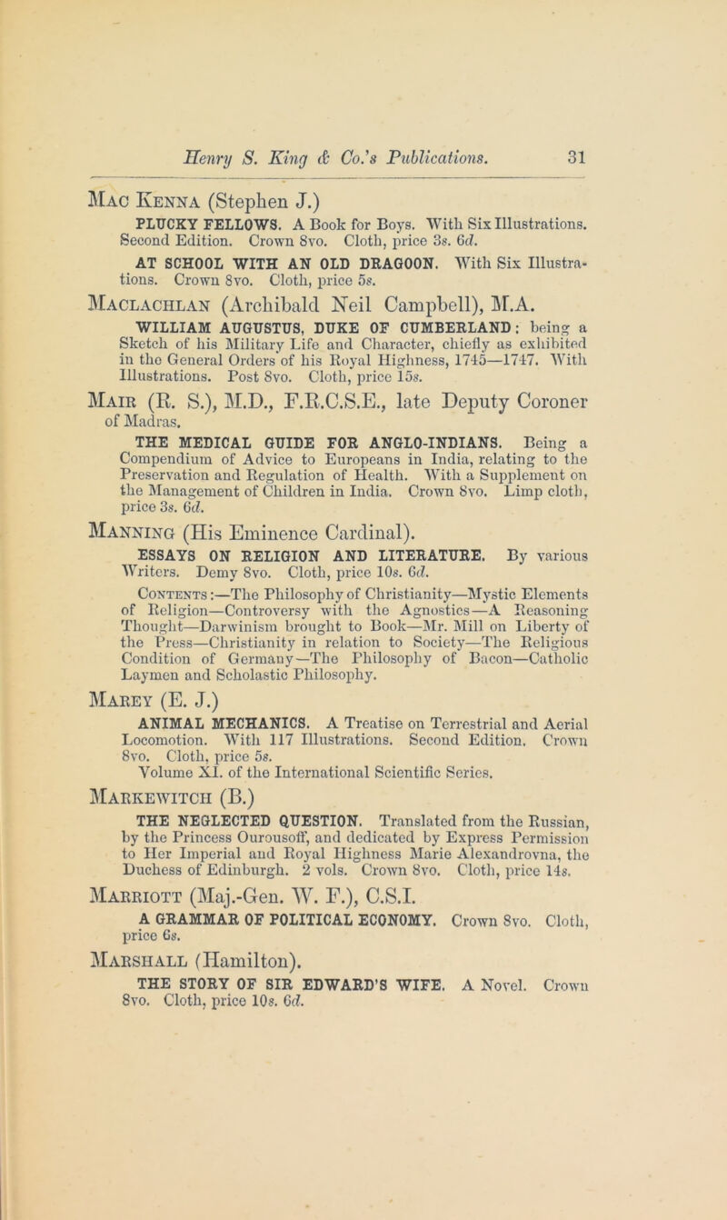 Mac Kenna (Stephen J.) PLUCKY FELLOWS. A Book for Boys. Witli Six Illustrations. Second Edition. Crown 8vo. Cloth, price 3s. Gd. AT SCHOOL WITH AN OLD DRAGOON. With Six Illustra- tions. Crown 8vo. Cloth, price 5s. Maclachlan (Archibald Neil Campbell), M.A. WILLIAM AUGUSTUS, DUKE OF CUMBERLAND; being a Sketch of his Military Life and Character, chiefly as exhibited in the General Orders of his Royal Highness, 1715—1717. With Illustrations. Post 8vo. Cloth, price 15s. Mair (R. S.), M.D., F.R.C.S.E., late Deputy Coroner of Madras. THE MEDICAL GUIDE FOR ANGLO-INDIANS. Being a Compendium of Advice to Europeans in India, relating to the Preservation and Regulation of Health. With a Supplement on the Management of Children in India. Crown 8vo. Limp cloth, price 3s. 6d. Manning (His Eminence Cardinal). ESSAYS ON RELIGION AND LITERATURE. By various Writers. Demy 8vo. Cloth, price 10s. Gel. Contents :—The Philosophy of Christianity—Mystic Elements of Religion—Controversy with the Agnostics—A Reasoning Thought—Darwinism brought to Book—Mr. Mill on Liberty of the Press—Christianity in relation to Society—The Religious Condition of Germauy—The Philosophy of Bacon—Catholic Laymen and Scholastic Philosophy. Marey (E. J.) ANIMAL MECHANICS. A Treatise on Terrestrial and Aerial Locomotion. With 117 Illustrations. Second Edition. Crown 8vo. Cloth, price 5s. Volume XL of the International Scientific Series. MarkeWITCH (B.) THE NEGLECTED QUESTION. Translated from the Russian, by the Princess Ourousofif, and dedicated by Express Permission to Her Imperial and Royal Highness Marie Alexandrovna, the Duchess of Edinburgh. 2 vols. Crown 8vo. Cloth, price 14s. Marriott (Maj.-Gen. W. F.), C.S.I. A GRAMMAR OF POLITICAL ECONOMY. Crown 8vo. Cloth, price 6s. Marshall (Hamilton). THE STORY OF SIR EDWARD’S WIFE. A Novel. Crown 8vo. Cloth, price 10s. Gd.