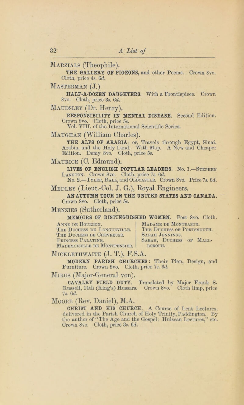 Marzials (Theophile). THE GALLERY OF PIGEONS, and other rooms. Crown 8vo. Cloth, price 4s. Gd. Masterman (J.) HALF-A-DOZEN DAUGHTERS. With a Frontispiece. Crown Svo. Cloth, price 3s. Gd. Maudsley (Dr. Henry). RESPONSIBILITY IN MENTAL DISEASE. Second Edition. Crown Svo. Cloth, price 5s. Yol. VIII. of the International Scientific Series. Maughan (William Charles). THE ALPS OF ARABIA; or, Travels through Egypt, Sinai, Arabia, and the Holy Land. With Map. A New and Cheaper Edition. Demy Svo. Cloth, price 5s. Maurice (C. Edmund). LIVES OF ENGLISH POPULAR LEADERS. No. 1.—Stephen Langton. Crown Svo. Cloth, price 7s. Gd. No. 2.—Tyler, Ball, and Oldcastle. Crown Svo. Price 7s. Gd. Medley (Lieut.-Col. J. G.), Royal Engineers. AN AUTUMN TOUR IN THE UNITED STATES AND CANADA. Crown Svo. Cloth, price 5s. Menzies (Sutherland). MEMOIRS OF DISTINGUISHED WOMEN. Post Svo. Cloth. Anne de Bourbon. The Duchess de Longueville. The Duchess de Chevreuse. Princess Palatine. Mademoiselle de Montpensier. Madame de Montbazon. The Duchess of Portsmouth. Sarah Jennings. Sarah, Duchess of Marl- BOROUII. Micklethwaite (J. T.), F.S.A. MODERN PARISH CHURCHES: Their Plan, Design, and Furniture. Crown 8vo. Cloth, price 7s. Gd. Mirus (Major-General von). CAVALRY FIELD DUTY. Translated by Major Frank S. Russell, 14th (King’s) Hussars. Crown 8vo. Cloth limp, price 7s. Gd. Moore (Rev. Daniel), M.A. CHRIST AND HIS CHURCH. A Course of Lent Lectures, delivered in the Parish Church of Holy Trinity, Paddington. By the author of “The Age and the Gospel: Hulsean Lectures,” etc. Crown 8vo. Cloth, price 3s. Gd.