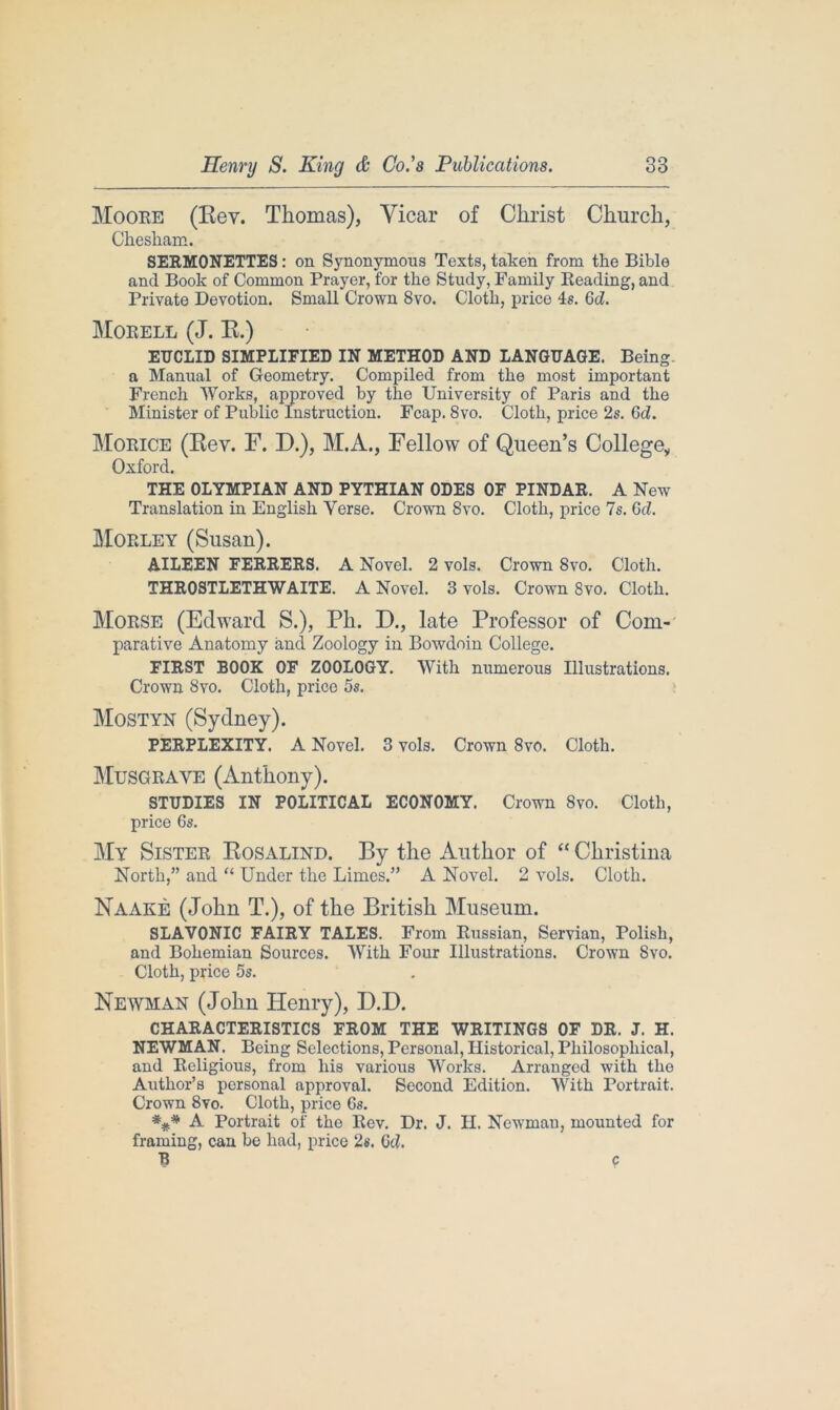 Moore (Rev. Thomas), Vicar of Christ Church, Ckeskam. SERMONETTES: on Synonymous Texts, taken from the Bible and Book of Common Prayer, for the Study, Family Reading, and Private Devotion. Small Crown 8vo. Cloth, price 4s. Gd. Morell (J. R.) EUCLID SIMPLIFIED IN METHOD AND LANGUAGE. Being, a Manual of Geometry. Compiled from the most important French Works, approved by the University of Paris and the Minister of Public Instruction. Fcap. 8vo. Cloth, price 2s. Gd. Morice (Rev. F. D.), M.A., Fellow of Queen’s College,, Oxford. THE OLYMPIAN AND PYTHIAN ODES OF PINDAR. A New Translation in English Yerse. Crown Svo. Cloth, price 7s. Gd. Moeley (Susan). AILEEN FERRERS. A Novel. 2 vols. Crown Svo. Cloth. THROSTLETHWAITE. A Novel. 3 vols. Crown 8vo. Cloth. Morse (Edward S.), Ph. D., late Professor of Com- parative Anatomy and Zoology in Bowdoin College. FIRST BOOK OF ZOOLOGY. With numerous Illustrations. Crown Svo. Cloth, price 5s. Mostyn (Sydney). PERPLEXITY. A Novel. 3 vols. Crown 8vo. Cloth. Musgrave (Anthony). STUDIES IN POLITICAL ECONOMY. Crown 8vo. Cloth, price 6s. My Sister Rosalind. By the Author of “ Christina North,” and “ Under the Limes.” A Novel. 2 vols. Cloth. Naake (John T.), of the British Museum. SLAVONIC FAIRY TALES. From Russian, Servian, Polish, and Bohemian Sources. With Four Illustrations. Crown Svo. Cloth, price 5s. Newman (John Henry), D.D. CHARACTERISTICS FROM THE WRITINGS OF DR. J. H. NEWMAN. Being Selections, Personal, Historical, Philosophical, and Religious, from his various Works. Arranged with the Author’s personal approval. Second Edition. With Portrait. Crown 8vo. Cloth, price Gs. A Portrait of the Rev. Dr. J. II. Newman, mounted for framing, can be had, price 2s. Gd. R c