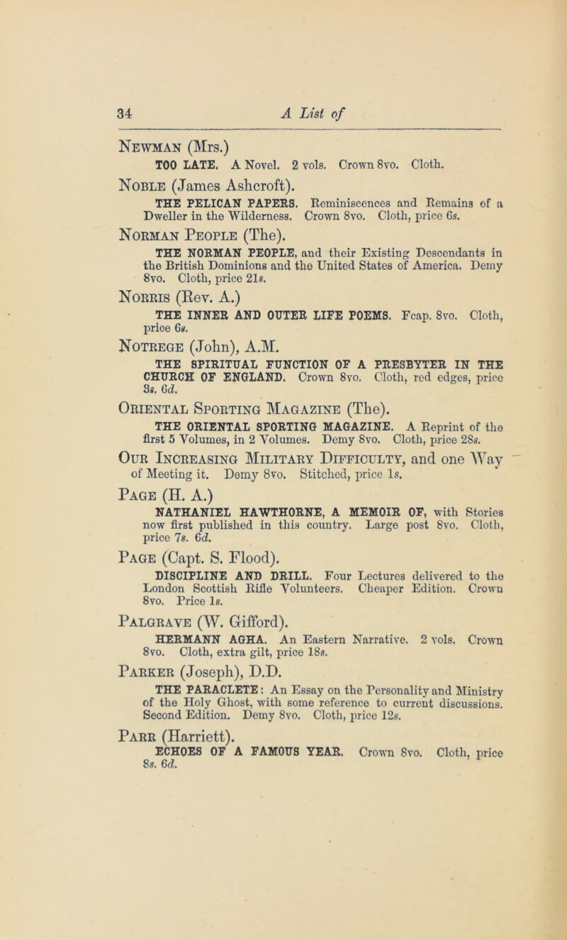 Newman (Mrs.) TOO LATE. A Novel. 2 vols. Crown 8vo. Cloth. Noble (James Ashcroft). THE PELICAN PAPERS. Reminiscences and Remains of a Dweller in the Wilderness. Crown 8vo. Cloth, price 6s. Norman People (The). THE NORMAN PEOPLE, and their Existing Descendants in the British Dominions and the United States of America. Demy 8vo. Cloth, price 21s. Norris (Rev. A.) THE INNER AND OUTER LIFE POEMS. Fcap. 8vo. Cloth, price 6s. Notrege (John), A.M. THE SPIRITUAL FUNCTION OF A PRESBYTER IN THE CHURCH OF ENGLAND. Crown 8vo. Cloth, red edges, price 3*. Gd. Oriental Sporting Magazine (The). THE ORIENTAL SPORTING MAGAZINE. A Reprint of the first 5 Volumes, in 2 Volumes. Demy 8vo. Cloth, price 28s. Our Increasing Military Difficulty, and one Way of Meeting it. Demy 8vo. Stitched, price Is. Page (H. A.) NATHANIEL HAWTHORNE, A MEMOIR OF, with Stories now first published in this country. Large post 8vo. Cloth, price 7s. Gd. Page (Capt. S. Flood). DISCIPLINE AND DRILL. Four Lectures delivered to the London Scottish Rifle Volunteers. Cheaper Edition. Crowu 8vo. Price Is. Palgrave (W. Gifford). HERMANN AGHA. An Eastern Narrative. 2 vols. Crown 8vo. Cloth, extra gilt, price 18s. Parker (Joseph), D.D. THE PARACLETE : An Essay on the Personality and Ministry of the Holy Ghost, with some reference to current discussions. Second Edition. Demy 8vo. Cloth, price 12s. Parr (Harriett). ECHOES OF A FAMOUS YEAR, Crown 8vo. Cloth, price 8s. Gd.