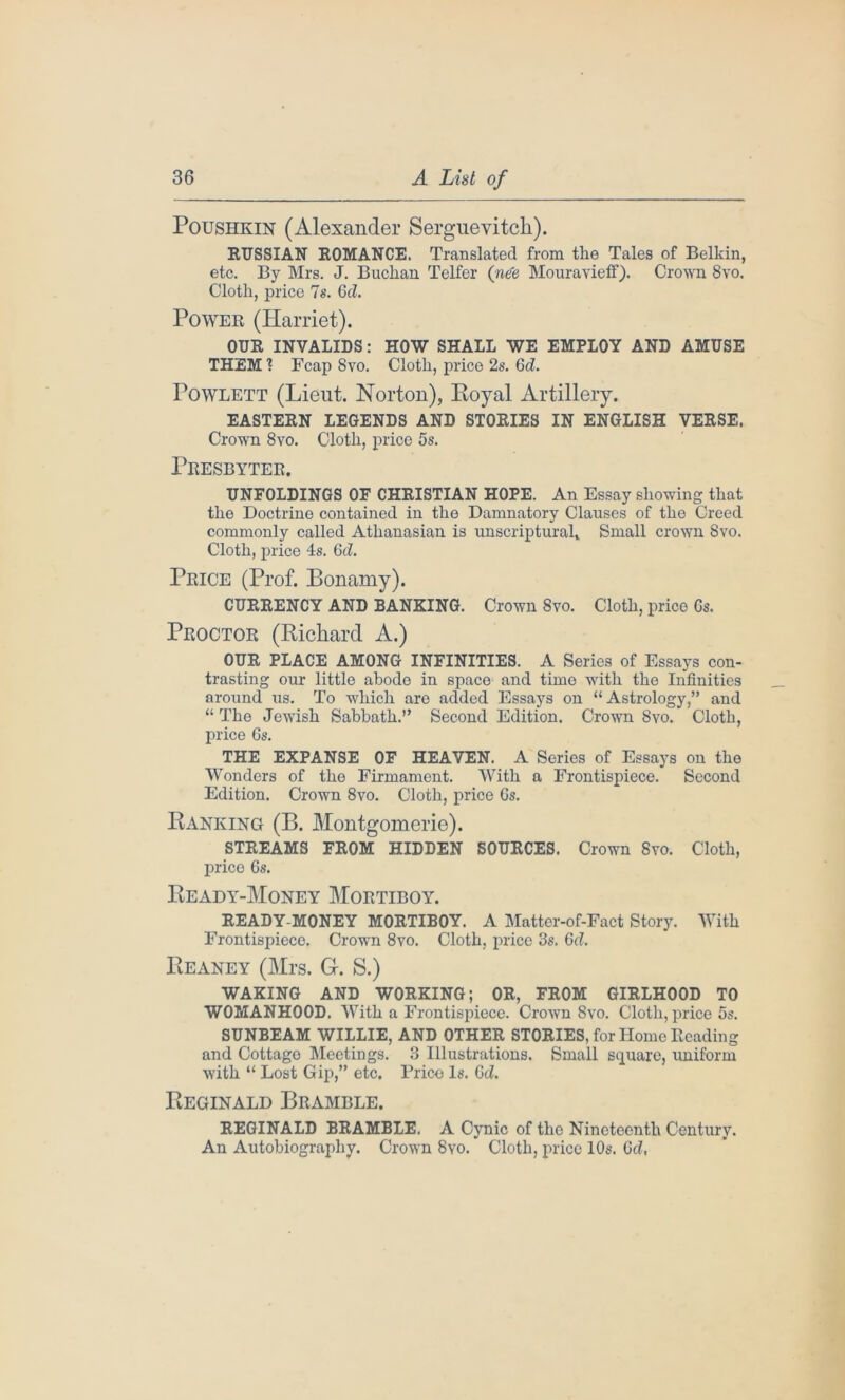 Poushkin (Alexander Serguevitch). RUSSIAN ROMANCE. Translated from the Tales of Belkin, etc. By Mrs. J. Buchan Telfer (nde Mouravietf). Crown 8vo. Cloth, price 7s. Gd. Power (Harriet). OUR INVALIDS: HOW SHALL WE EMPLOY AND AMUSE THEM 1 Fcap Svo. Cloth, price 2s. Gd. Powlett (Lieut. Norton), Eoyal Artillery. EASTERN LEGENDS AND STORIES IN ENGLISH VERSE. Crown Svo. Cloth, price 5s. Presbyter. UNPOLDINGS OF CHRISTIAN HOPE. An Essay showing that the Doctrine contained in the Damnatory Clauses of the Creed commonly called Athanasian is unscripturah Small crown Svo. Cloth, price 4s. Gd. Price (Prof. Bonaniy). CURRENCY AND BANKING. Crown Svo. Cloth, price Gs. Proctor (Richard A.) OUR PLACE AMONG INFINITIES. A Series of Essays con- trasting our little abode in space and time with the Infinities around us. To which are added Essays on “Astrology,” and “The Jewish Sabbath.” Second Edition. Crown Svo. Cloth, price Gs. THE EXPANSE OF HEAVEN. A Series of Essays on the Wonders of the Firmament. With a Frontispiece. Second Edition. Crown 8vo. Cloth, price Gs. Ranking (B. Montgomerie). STREAMS FROM HIDDEN SOURCES. Crown Svo. Cloth, price Gs. Ready-Money Mortiboy. READY-MONEY MORTIBOY. A Matter-of-Fact Story. With Frontispiece. Crown 8vo. Cloth, price 3s. Gd. Reaney (Mrs, G-. S.) WAKING AND WORKING; OR, FROM GIRLHOOD TO WOMANHOOD. With a Frontispiece. Crown Svo. Cloth, price 5s. SUNBEAM WILLIE, AND OTHER STORIES, for Home Reading and Cottage Meetings. 3 Illustrations. Small square, uniform with “ Lost Gip,” etc. Prico Is. Gd. Reginald Bramble. REGINALD BRAMBLE. A Cynic of the Nineteenth Century. An Autobiography. Crown Svo. Cloth, price 10s. Gd,