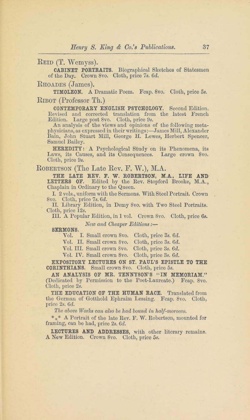 Reid (T. Wemyss). CABINET PORTRAITS. Biographical Sketches of Statesmen of the Day. Crown 8vo. Cloth, price 7s. Gd. Rhoades (James). TIMOLEON. A Dramatic Poem. Fcap. Svo. Cloth, price 5s. Eibot (Professor Th.) CONTEMPORARY ENGLISH PSYCHOLOGY. Second Edition. Revised and corrected translation from the latest French Edition. Large post 8vo. Cloth, price 9s. An analysis of the views and opinions of the following meta- physicians, as expressed in their writings:—James Mill, Alexander Bain, John Stuart Mill, George H. Lewes, Herbert Spencer, Samuel Bailey. HEREDITY: A Psychological Study on its Phenomena, its Laws, its Causes, and its Consequences. Large crown 8vo. Cloth, price 9s. Robertson (The Late Rev. F. W.), M.A. THE LATE REV. F. W. ROBERTSON, M.A., LIFE AND LETTERS OF. Edited by the Rev. Stopford Brooke, M.A., Chaplain in Ordinary to the Queen. I. 2 vols., uniform with the Sermons. With Steel Portrait. Crown 8vo. Cloth, price 7s. 6d. II. Library Edition, in Demy 8vo. with Two Steel Portraits. Cloth, price 12s. III. A Popular Edition, in 1 vol. Crown Svo. Cloth, price 6s. New and Cheaper Editions :— SERMONS. Vol. I. Small crown Svo. Cloth, price 3s. Gd. Vol. II. Small crown 8vo. Cloth, price 3s. Gd. Vol. III. Small crown Svo. Cloth, price 3s. Gd. Vol. IV. Small crown Svo. Cloth, price 3s. 6d. EXPOSITORY LECTURES ON ST. PAUL’S EPISTLE TO THE CORINTHIANS. Small crown Svo. Cloth, price 5s. AN ANALYSIS OF MR. TENNYSON’S “IN MEMORIAM.” (Dedicated by Permission to the Poet-Laureate.) Fcap. 8vo. Cloth, price 2s. THE EDUCATION OF THE HUMAN RACE. Translated from the German of Gotthold Ephraim Lessing. Fcap. Svo. Cloth, price 2s. Gd. The above Worhs can also be had bound in half-morocco. *** A Portrait of the late Rev. F. W. Robertson, mounted for framing, can be had, price 2s. Gd. LECTURES AND ADDRESSES, with other literary remains. A New Edition. Crown 8vo. Cloth, price 5s.