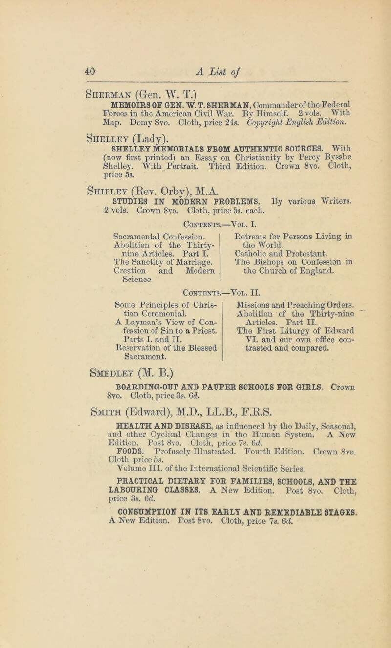 Siierman (Gen. W. T.) MEMOIRS OF GEN. W. T. SHERMAN, Commander of the Federal Forces in the American Civil War. By Himself. 2 vols. With Map. Demy 8vo. Cloth, price 21s. Copyright English Edition. Shelley (Lady). SHELLEY MEMORIALS FROM AUTHENTIC SOURCES. With (now first printed) an Essay on Christianity by Percy Bysshe Shelley. With^ Portrait. Third Edition. Crown 8vo. Cloth, price 5s. Shipley (Rev. Orby), M.A. STUDIES IN MODERN PROBLEMS. By various Writers. 2 vols. Crown 8vo. Cloth, price 5s. each. Contents.- Sacramental Confession. Abolition of the Thirty- nine Articles. Part I. The Sanctity of Marriage. Creation and Modern Science. ■Vol. I. Retreats for Persons Living in the World. Catholic and Protestant. The Bishops on Confession in the Church of England. Contents.—Vol. II. Some Principles of Chris- tian Ceremonial. A Layman’s View of Con- fession of Sin to a Priest. Parts I. and II. Reservation of the Blessed Sacrament. Missions and Preaching Orders. Abolition of the Thirty-nine Articles. Part II. The First Liturgy of Edward VI. and our own office con- trasted and compared. Smedley (M. B.) BOARDING-OUT AND PAUPER SCHOOLS FOR GIRLS. Crown 8vo. Cloth, price 3s. 6d. Smith (Edward), M.D., LL.B., F.R.S. HEALTH AND DISEASE, as influenced by tho Daily, Seasonal, and other Cyclical Changes in the Human System. A New Edition. Post 8vo. Cloth, price 7s. Gd. FOODS. Profusely Illustrated. Fourth Edition. Crown 8vo. Cloth, price 5s. Volume III. of the International Scientific Series. PRACTICAL DIETARY FOR FAMILIES, SCHOOLS, AND THE LABOURING CLASSES. A New Edition. Post 8vo. Cloth, price 38. Gd. CONSUMPTION IN ITS EARLY AND REMEDIABLE STAGES. A New Edition. Post 8vo. Cloth, price Is. Gd.