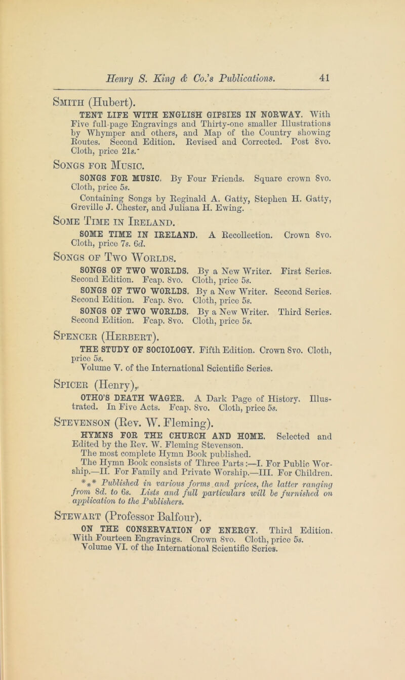 Smith (Hubert). TENT LIFE WITH ENGLISH GIPSIES IN NORWAY. With Five full-page Engravings and Thirty-one smaller Illustrations by Whymper and others, and Map of the Country showing Routes. Second Edition. Revised and Corrected. Post 8vo. Cloth, price 21s.' Songs for Music. SONGS FOR MUSIC. By Four Friends. Square crown Svo. Cloth, price 5s. Containing Songs by Reginald A. Gatty, Stephen IT. Gatty, Greville J. Chester, and Juliana H. Ewing. Some Time in Ireland. SOME TIME IN IRELAND. A Recollection. Crown Svo. Cloth, price 7s. 6d. Songs of Two Worlds. SONGS OF TWO WORLDS. By a New Writer. First Series. Second Edition. Fcap. Svo. Cloth, price 5s. SONGS OF TWO WORLDS. By a New Writer. Second Series. Second Edition. Fcap. Svo. Cloth, price 5s. SONGS OF TWO WORLDS. By a New Writer. Third Series. Second Edition. Fcap. 8vo. Cloth, price 5s. Spencer (Herbert). THE STUDY OF SOCIOLOGY. Fifth Edition. Crown Svo. Cloth, price 5s. Volume V. of the International Scientific Series. Spicer (Henry),. OTHO’S DEATH WAGER. A Dark Page of History. Illus- trated. In Five Acts. Fcap. Svo. Cloth, price 5s. Stevenson (Rev. W. Fleming). HYMNS FOR THE CHURCH AND HOME. Selected and Edited by the Rev. W. Fleming Stevenson. The most complete Hymn Book published. The Hymn Book consists of Three Parts:—I. For Public Wor- ship.—II. For Family and Private Worship.—III. For Children. *** Published in various forms and prices, the latter ranging from 8d. to Gs. Lists and full particulars will be furnished on application to the Publishers. Stewart (Professor Balfour). ON THE CONSERVATION OF ENERGY. Third Edition. With Fourteen Engravings. Crown Svo. Cloth, price 5s. Volume VI. of the International Scientific Series.
