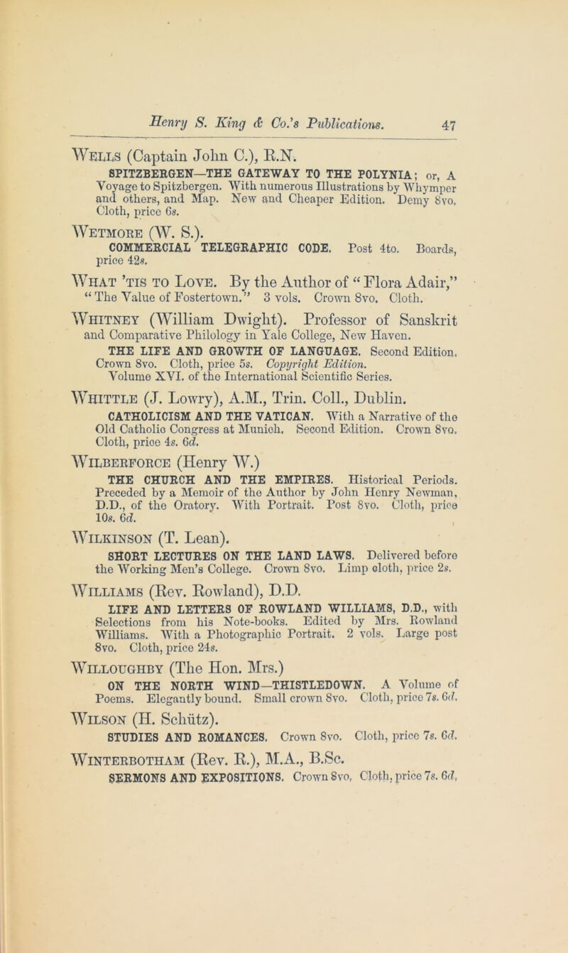 Wells (Captain Jolin C.), R.N. 8PITZBERGEN—THE GATEWAY TO THE POLYNIA; or, A Voyage to Spitzbergen. With numerous Illustrations by Whymper and others, and Map. New and Cheaper Edition. Demy 8vo, Cloth, price 6s. Wetmore (W. S.). COMMERCIAL TELEGRAPHIC CODE. Post 4to. Boards, price 42s. What ’tis to Love. By the Author of “ Flora Adair,” “The Value of Fostertown.” 3 vols. Crown 8vo. Cloth. Whitney (William Dwight). Professor of Sanskrit and Comparative Philology in Yale College, New Haven. THE LIFE AND GROWTH OF LANGUAGE. Second Edition. Crown Svo. Cloth, price 5s. Copyright Edition. Volume XVI. of the International Scientific Series. Whittle (J. Lowry), A.M., Trim Coll., Dublin. CATHOLICISM AND THE VATICAN. With a Narrative of the Old Catholic Congress at Munich, Second Edition. Crown Svo, Cloth, prioe 4s. Gd. Wilberforce (Henry W.) THE CHURCH AND THE EMPIRES. Historical Periods. Preceded by a Memoir of the Author by John Henry Newman, D.D., of the Oratory. With Portrait. Post 8vo. Cloth, price 10s. 6d. Wilkinson (T. Lean). SHORT LECTURES ON THE LAND LAWS. Delivered before the Working Men’s College. Crown Svo. Limp doth, price 2s. Williams (Rev. Rowland), D.D. LIFE AND LETTERS OF ROWLAND WILLIAMS, D.D., with Selections from his Note-books. Edited by Mrs. Rowland Williams. With a Photographic Portrait. 2 vols. Largo post, 8vo. Cloth, price 24s. Willoughby (The Hon. Mrs.) ON THE NORTH WIND—THISTLEDOWN. A Volume of Poems. Elegantly bound. Small crown Svo. Cloth, price 7s. Gd. Wilson (H. Schiitz). STUDIES AND ROMANCES. Crown Svo. Cloth, price 7s. Gd. WlNTERBOTHAM (Rev. R.), M.A., B.Sc. SERMONS AND EXPOSITIONS. Crown Svo, Cloth, price 7s. Gd,