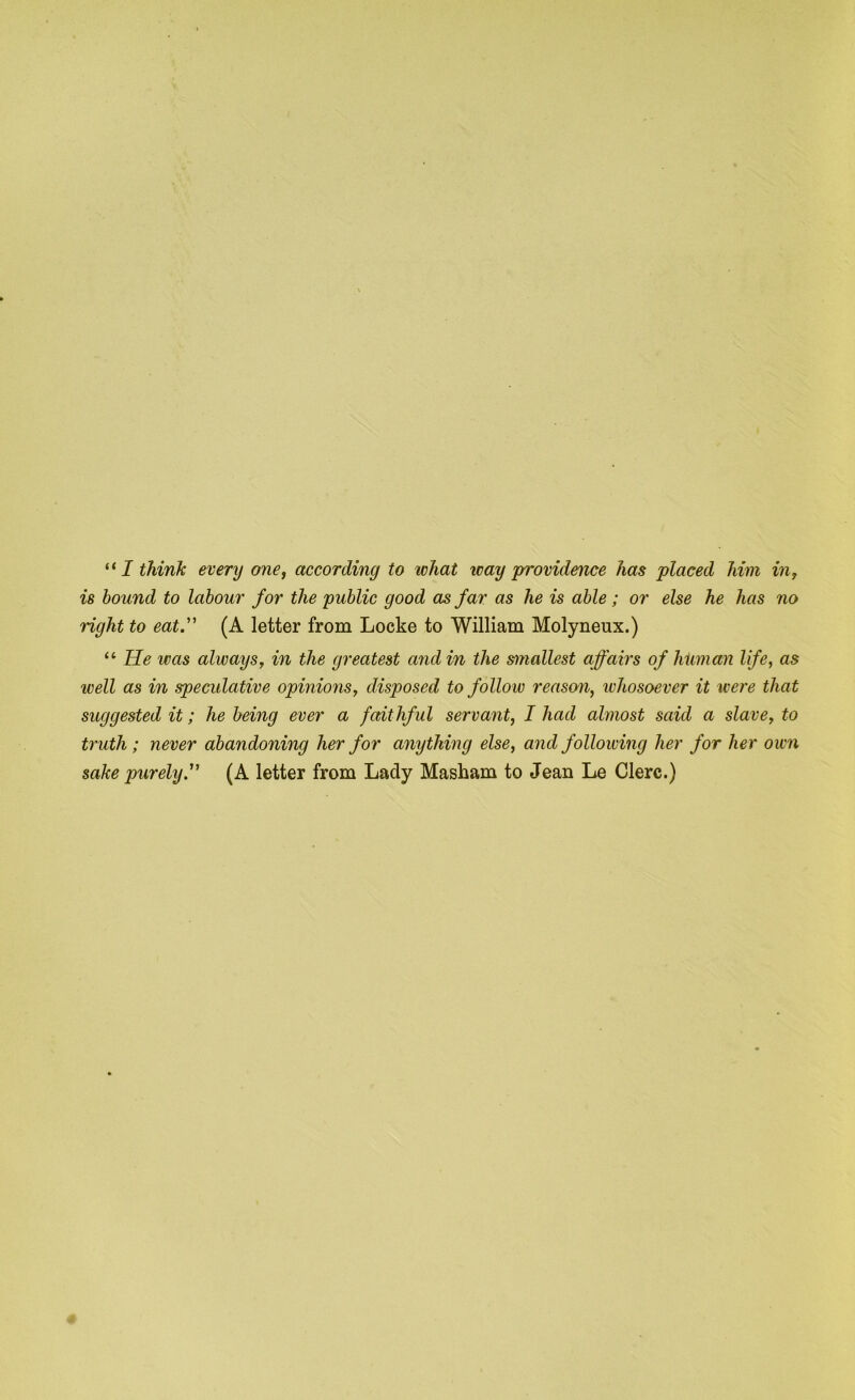 is hound to labour for the public good as far as he is able; or else he has no right to eat. (A letter from Locke to William Molyneux.) “ He was always, in the greatest and in the smallest affairs of human life, as well as in speculative opinions, disposed to follow reason, whosoever it were that suggested it; he being ever a faithful servant, I had almost said a slave, to ti'uth; never abandoning her for anything else, and following her for her own sake purely. (A letter from Lady Masham to Jean Le Clerc.)