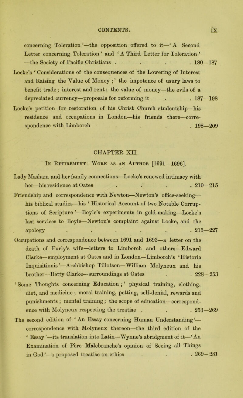 concerning Toleration ’—the opposition offered to it—‘ A Second Letter concerning Toleration ’ and ‘ A Third Letter for Toleration ’ —the Society of Pacific Christians .... 180—187 Locke’s ‘ Considerations of the consequences of the Lowering of Interest and Raising the Value of Money ; ’ the impotence of usury laws to benefit trade; interest and rent; the value of money—the evils of a depreciated currency—proposals for reforming it . . 187—198 Locke’s petition for restoration of his Christ Church studentship—his residence and occupations in London—his friends there—corre- spondence with Limborch .... 198—209 CHAPTER XII. In Retirement: Work as an Author [1691—1696]. Lady Masham and her family connections—Locke’s renewed intimacy with her—his residence at Oates .... 210—215 Friendship and correspondence with Newton—Newton’s ofiice-seeking— his biblical studies—his ‘ Historical Account of two Notable Corrup- tions of Scripture ’—Boyle’s experiments in gold-making—Locke’s last services to Boyle—Newton’s complaint against Locke, and the apology ...... 215—227 Occupations and correspondence between 1691 and 1693—a letter on the death of Furly’s wife—letters to Limborch and others—Edward Clarke—employment at Oates and in London—Limborch’s ‘Historia Inquisitionis ’—Archbishop Tillotson—William Molyneux and his brother—Betty Clarke—surroundings at Oates . . 228—253 ‘ Some Thoughts concerning Education ; ’ physical training, clothing, diet, and medicine ; moral training, petting, self-denial, rewards and punishments ; mental training; the scope of education—correspond- ence with Molyneux respecting the treatise . . . 253—269 The second edition of ‘An Essay concerning Human Understanding’— correspondence with Molyneux thereon—the third edition of the ‘ Essay’—its translation into Latin—Wynne’s abridgment of it—‘An Examination of Pere Malebranche’s opinion of Seeing all Things in God ’— a proposed treatise on ethics . . . 269— 28]