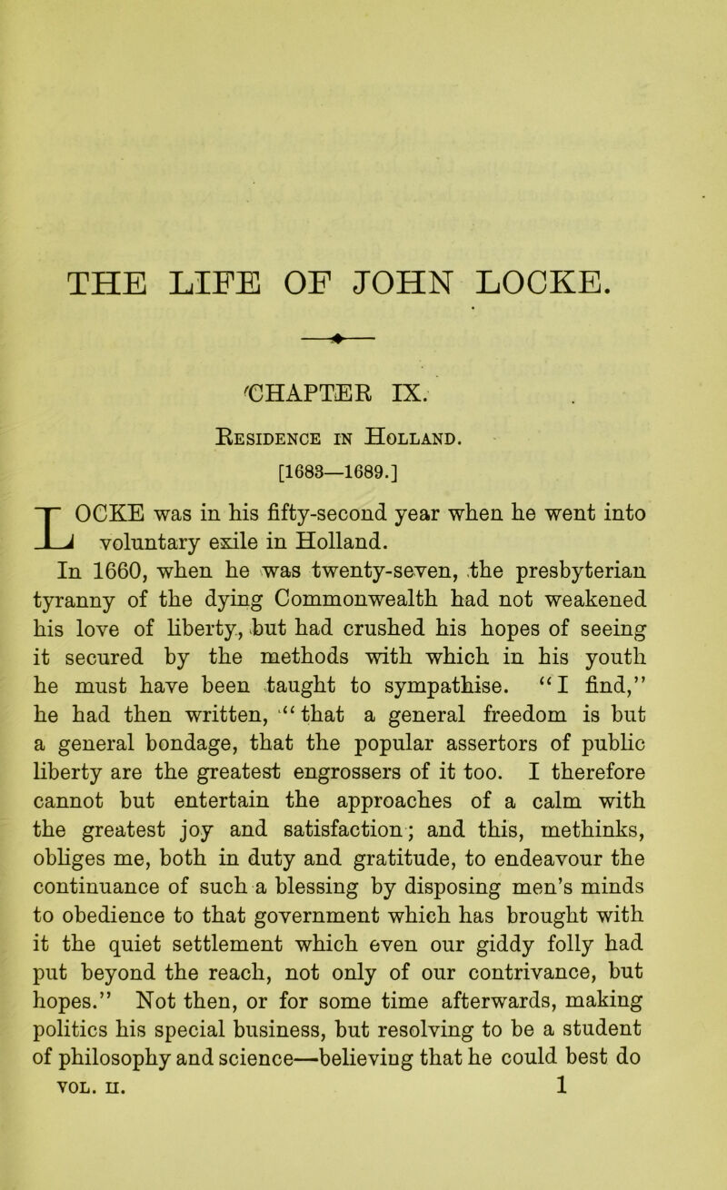 THE LIFE OF JOHN LOCKE. -■eHAPTER IX. EeSILENCE IN Holland. [1683—1689.] Locke was in his fifty-second year when he went into voluntary exile in Holland. In 1660, when he was twenty-seven, ,the presbyterian tyranny of the dying Commonwealth had not weakened his love of liberty, hut had crushed his hopes of seeing it secured by the methods with which in his youth he must have been taught to sympathise. “I find,” he had then written, ‘‘‘that a general freedom is but a general bondage, that the popular assertors of public liberty are the greatest engrossers of it too. I therefore cannot but entertain the approaches of a calm with the greatest joy and satisfaction ; and this, methinks, obhges me, both in duty and gratitude, to endeavour the continuance of such a blessing by disposing men’s minds to obedience to that government which has brought with it the quiet settlement which even our giddy folly had put beyond the reach, not only of our contrivance, but hopes.” Not then, or for some time afterwards, making politics his special business, but resolving to be a student of philosophy and science—believing that he could best do