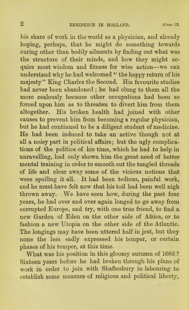 his share of work in the world as a physician, and already hoping, perhaps, that he might do something towards curing other than bodily ailments by finding out what was the structure of their minds, and how they might ac- quire most wisdom and fitness for wise action—we can understand why he had welcomed ‘‘ the happy return of his majesty” King Charles the Second. His favourite studies had never been abandoned ; he had clung to them all the more zealously because other occupations had been so forced upon him as to threaten to divert him from them altogether. His broken health had joined with other causes to prevent him from becoming a regular physician, but he had continued to be a diligent student of medicine. He had been induced to take an active though not at all a noisy part in political affairs; but the ugly complica- tions of the politics of his time, which he had to help in unravelling, had only shown him the great need of better mental training in order to smooth out the tangled threads of life and clear away some of the vicious notions that were spoiling it alL It had been tedious, painful work, and he must have felt now that his toil had been well nigh thrown away. We have seen how, during the past four years, he had over and over again longed to go away from corrupted Europe, and try, with one true friend, to find a new Garden of Eden on the other side of Africa, or to fashion a new Utopia on the other side of the Atlantic. The longings may have been uttered half in jest, but they none the less sadly expressed his temper, or certain phases of his temper, at this time. What was his position in this gloomy autumn of 1683 ? Sixteen years before he had broken through his plans of work in order to join with Shaftesbury in labouring to establish some measure of religious and political liberty.
